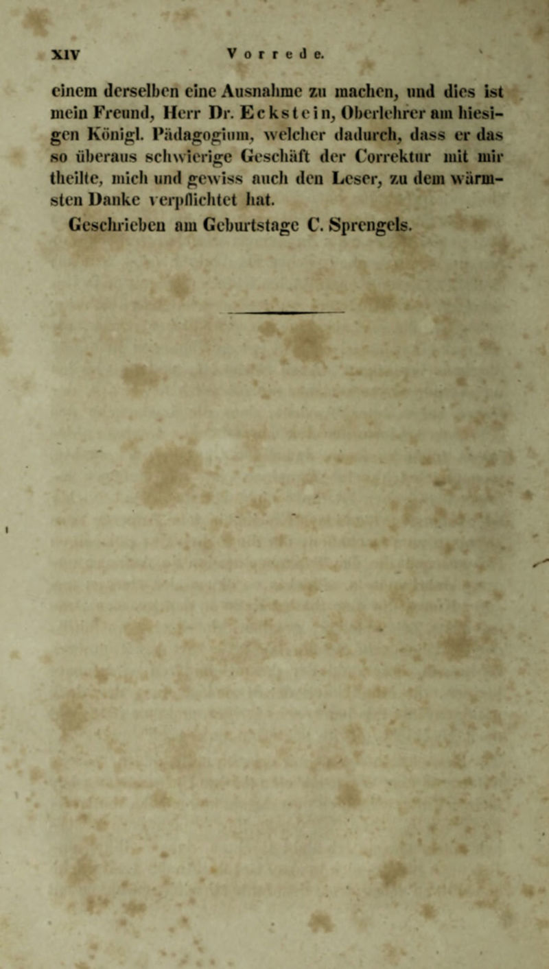 einem derselben eine Ausnahme zu machen, und dies ist mein Freund, Herr Dr. Eckstein, Oberlehrer am hiesi¬ gen Königl. Pädagogium, welcher dadurch, dass er das so überaus schwierige Geschäft der Correktur mit mir theilte, mich und gewiss auch den Leser, zu dem w ärm¬ sten Danke verpflichtet hat. Geschrieben am Geburtstage C. Sprengels.