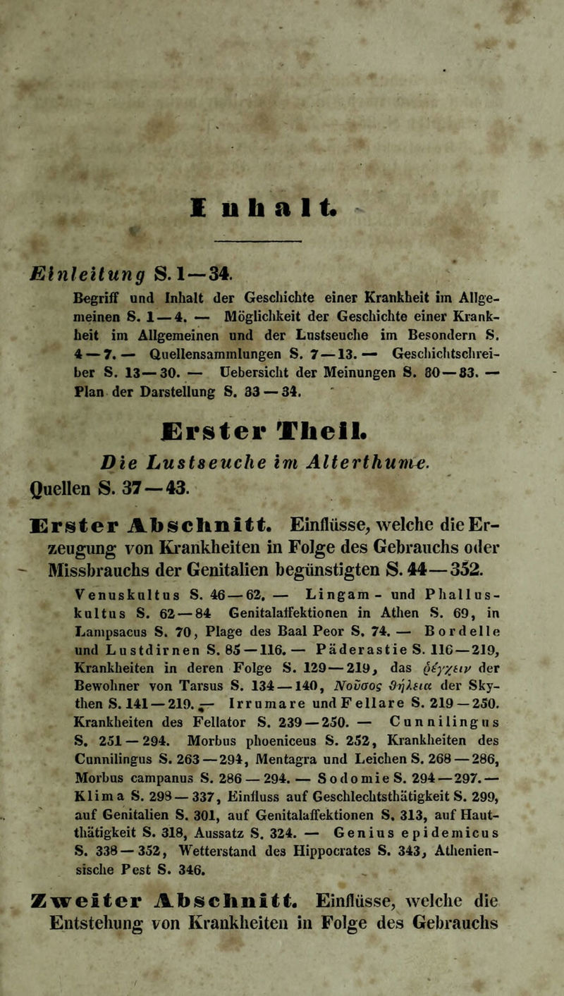 Einleitung S. 1—34. Begriff und Inhalt der Geschichte einer Krankheit im Allge¬ meinen S. 1 — 4. — Möglichkeit der Geschichte einer Krank¬ heit im Allgemeinen und der Lustseuche im Besondern S. 4 — 7.— Quellensammlungen S. 7 —13.— Geschichtschrei¬ ber S. 13—30. — Uebersicht der Meinungen S. 30 — 83. — Plan der Darstellung S. 33 — 34. Erster Theil. Die Lustseuche im Alterthunw. Quellen S. 37 — 43. Erster Abschnitt. Einflüsse, welche die Er¬ zeugung von Krankheiten in Folge des Gebrauchs oder Missbrauchs der Genitalien begünstigten S. 44—352. Venuskultus S. 46 — 62, — Lingam- und Phallus¬ kultus S. 62 — 84 Genitalaffektionen in Athen S. 69, in Lampsacus S. 70, Plage des Baal Peor S, 74. — Bordelle und Lustdirnen S. 85—116. — Päderastie S. 116 — 219, Krankheiten in deren Folge S. 129 — 219, das qiyytiv der Bewohner von Tarsus S. 134 —140, Nouoog &tjlfiu der Sky¬ then S. 141— 219.— Irrumare undFellare S. 219 —250. Krankheiten des Fellator S. 239 — 250. — Cunnilingus S, 251 — 294. Morbus phoeniceus S. 252, Krankheiten des Cunnilingus S. 263 — 294, Mentagra und Leichen S. 268 — 286, Morbus campanus S. 286 — 294. — Sodomie S. 294 — 297.— Klima S. 298 — 337, Einfluss auf Geschlechtsthätigkeit S. 299, auf Genitalien S. 301, auf Genitalaffektionen S. 313, auf Haut- thätigkeit S. 318, Aussatz S. 324. — Genius epidemicus S. 338—352, Wetterstand des Hippocrates S. 343, Athenien- sische Pest S. 346. Zweiter Abschnitt. Einflüsse, welche die Entstellung von Krankheiten in Folge des Gebrauchs