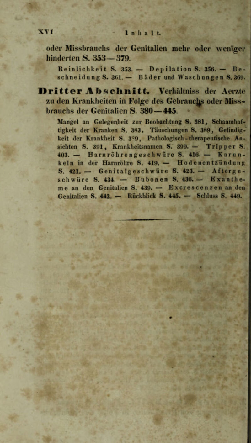 oder Missbrauch« der Genitalien mehr oder weniger hinderten S. 353— 379. Reinlichkeit S. 353. — Depilation S. 356. — Be¬ schneid u n g S. 3(>1. — Bäder und Waschungen S. 369. Dritter A bftclmitt. Verhältnis« der Aerzte zu den Krankheiten in Folge des Gebrauchs oder Miss¬ brauch.« der Genitalien S. 380 — 445. • Mangel an Gelegenheit zur Beobachtung S. 381, Schaamhaf- tigkeit der Kranken S. 383, Täuschungen S. 389, Gelindig¬ keit der Krankheit S. 3tf9, Pathologisch-therapeutische An¬ sichten S. 391, Krankheitsnamen S. 399. — Tripper S. 403. — Harnröhrengeschwüre S. 416. — Karun- keln in der Harnröhre S. 419. — Hodenentzündung S. 421. — Genitalgcschwüre S. 423. — Afterge¬ schwüre S. 434. — Bubonen S. 436.— Exanthe¬ me an den Genitalien S. 439. — Excrescenzen an den Genitalien S. 442. — Rückblick S. 445. — Schluss S. 449.