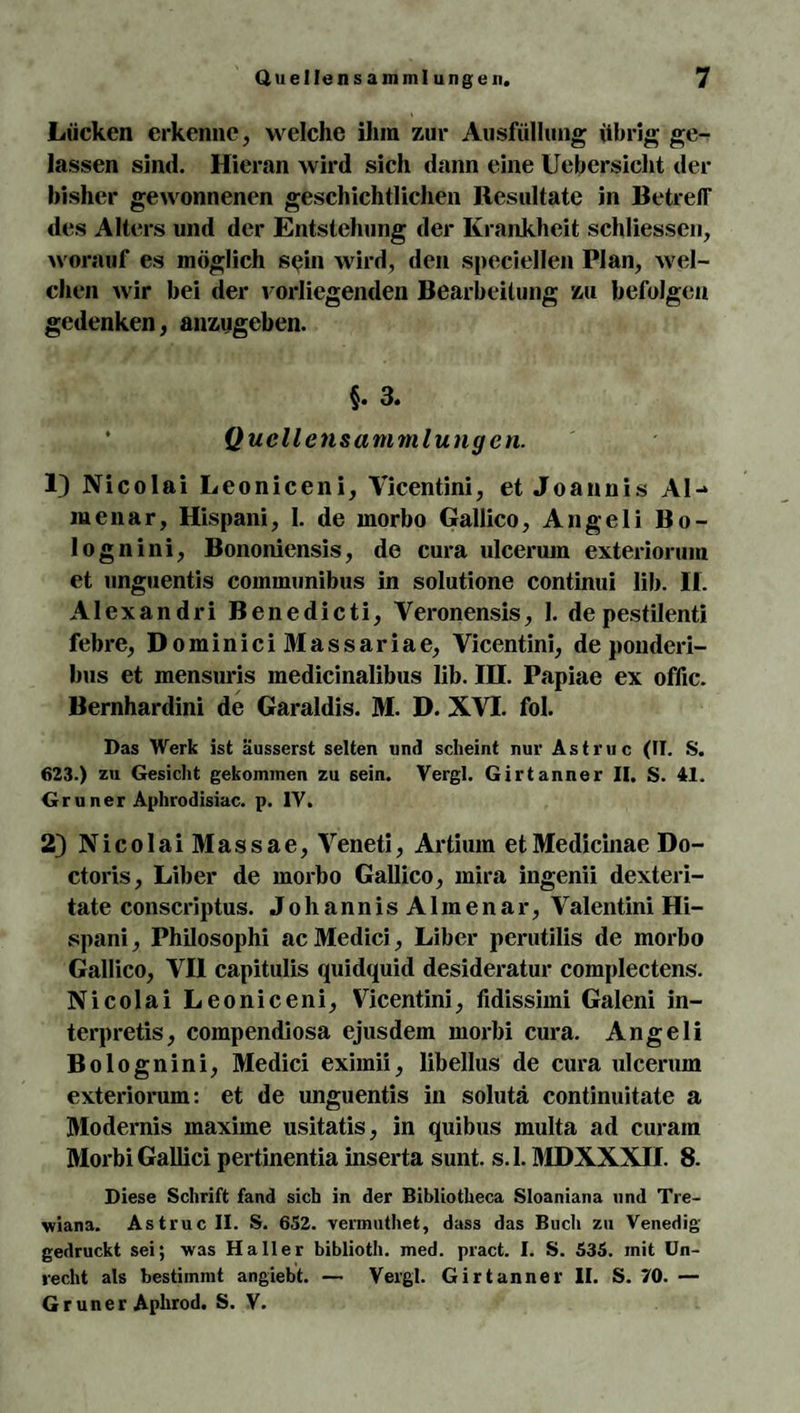 Lücken erkenne, welche ihm zur Ausfüllung übrig ge¬ lassen sind. Hieran wird sich dann eine Uebersicht der bisher gewonnenen geschichtlichen Resultate in Betreff des Alters und der Entstehung der Krankheit schliessen, worauf es möglich sein wird, den speciellen Plan, wel¬ chen wir bei der vorliegenden Bearbeitung zu befolgen gedenken, anzugeben. §. 3. Qucllensammlungcn. 1) Nicolai Leoniceni, Yicentini, et Joannis Al¬ me nar, Hispani, 1. de morbo Gallico, Angeli Bo- lognini, Bononiensis, de cura ulcerum exteriorum et unguentis communibus in solutione continui lib. If. Alexandri Benedicti, Veronensis, 1. depestilenti febre, DominiciMassariae, Yicentini, de ponderi- bus et mensuris inedicinalibus lib. IH. Papiae ex oflic. Bernhardini de Garaldis. M. D. XVI. fol. Das Werk ist äusserst selten und scheint nur Astruc (II. S. 623.) zu Gesicht gekommen zu sein. Vergl. Girtanner II. S. 41. Grüner Aphrodisiac. p. IV. 2) Nicolai Massae, Yeneti, Artium etMedicinae Do- ctoris, Liber de morbo Gallico, mira ingenii dexteri- tate conscriptus. JohannisAlmenar, Valentini Hi¬ spani, Philosophi ac Medici , Liber perutilis de morbo Gallico, VII capitulis quidquid desideratur complectens. Nicolai Leoniceni, Yicentini, fidissimi Galeni in- terpretis, compendiosa ejusdem morbi cura. Angeli Bolognini, Medici eximii, libellus de cura ulcerum exteriorum: et de unguentis in solutä continuitate a Modernis maxime usitatis, in quibus multa ad curain Morbi Gallici pertinentia inserta sunt. s. 1. MDXXXII. 8. Diese Schrift fand sich in der Bibliotheca Sloaniana und Tre- wiana. Astruc II. S. 652. vermuthet, dass das Buch zu Venedig- gedruckt sei; was Haller biblioth. med. pract. I. S. 535. mit Un¬ recht als bestimmt angiebt. — Vergl. Girtanner II. S. 70. — Gr uner Aphrod. S. V.