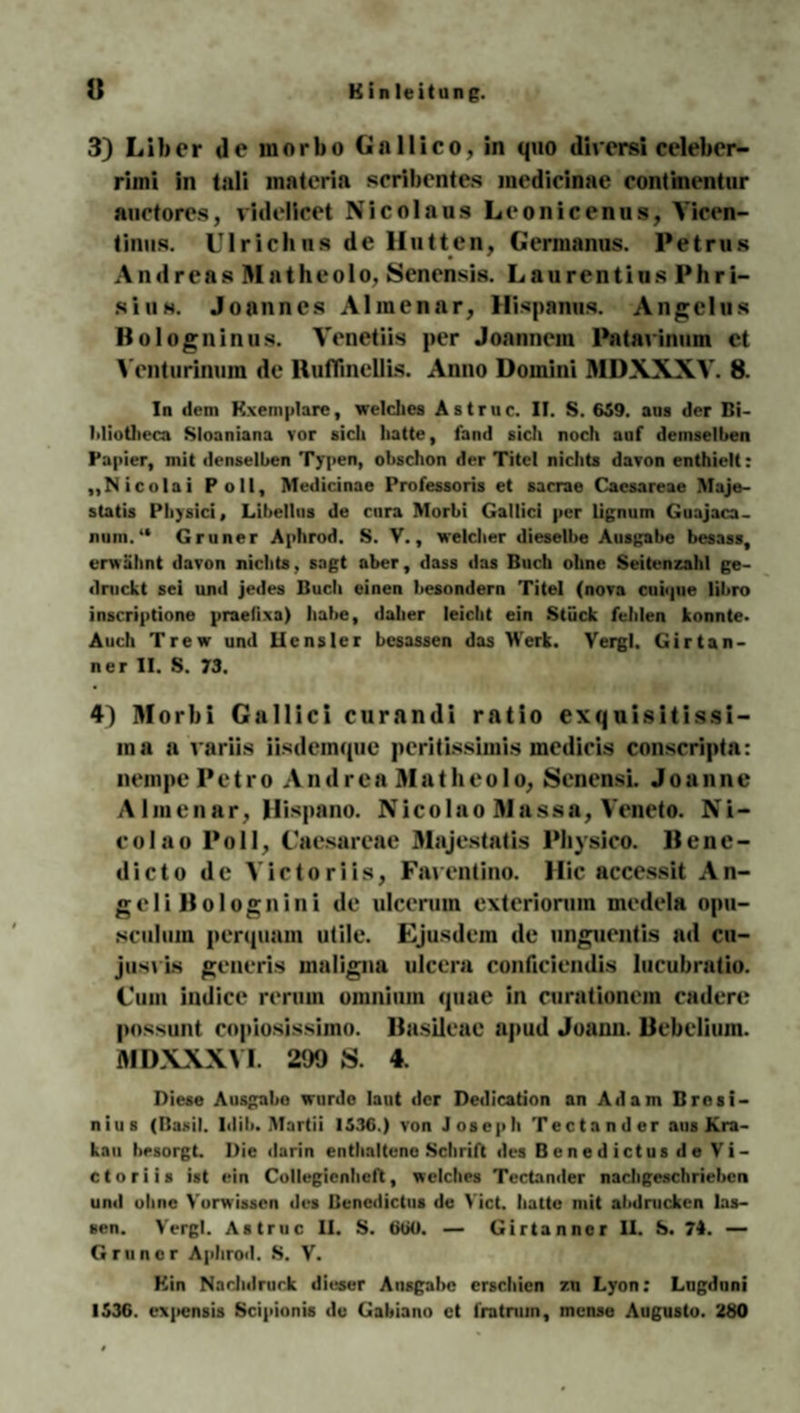 3) Liber de morbo G a 11 i c o, in quo dirersi celeber- rimi in tali inateria scribentes medicinae continentur auctores, videlicet Nicolaus Leonicenus, Yicen- tinus. Ulrich ns de Hutten, Gerinanus. Petrus Andreas BIatheolo, Senensis. Laurentius Phri- sius. Joannes Almenar, Hispanus. Angelus llologninus. Venetiis per Joannem Pntavinum et Venturinum de Huflinellis. Anno Domini MDXXXY. 8. In dem Kxemplarc, welches Astruc. II. S. 659. aus der Bi- Miotheca Sloaniana vor sich hatte, fand sich noch auf demselben Papier, mit denselben Typen, obschon der Titel nichts davon enthielt: „Nicolai Poll, Medicinae Professoris et sacrae Caesareae Maje- statis Physici, Libellus de cnra Morbi Gallici per lignum Guajaca- num.“ Grüner Aphrod. S. V., welcher dieselbe Ausgabe besass, er« ahnt davon nichts, sagt aber, dass das Buch ohne Seitenzahl ge¬ druckt sei und jedes Buch einen hesondern Titel (nova cuique libro inscriptione praetixa) habe, daher leicht ein Stück felden konnte« Auch Trew und Hcnsler besassen das Werk. Vergl, Girtan- ner II. S. 73. 4) Morbi Gallici curandi ratio exquisitissi- ma a variis iisdcinque peritissimis mcdicis conscripta: nempePetro AndreaMatheolo, Senensi. Joanne Almenar, Hispano. Nicolao Massa, Yeneto. Ni¬ colao Poll, Caesareae Majestatis Physlco. llene- dicto de Yictoriis, Faventino. Hic accessit An¬ gel i 11 o 1 o g n i n i de ulceruin exteriorum medela opu- sculum perquam utile. Ejusdem de unguentis ad cu— jusvis generis maligna ulcera conficiendis lucubratio. Cum indice rerum omni um quae in curationem cadere possunt copiosissimo. llasileae apud Joann. llebelium. MDXXXYI. 299 S. 4. Diese Ausgabe wurde laut der Dedicadon an Adam Brcsi- nius (Rasil. Mil«. Mardi 1536.) von Joseph Tectander aus Kra¬ kau besorgt. Die darin enthaltene Schrift des Benedictus de Vi- ctoriis ist ein Collegienheft, welches Tectander nachgeschrieben und ohne Vorwissen des Benedictus de Yict. hatte mit alldrucken las¬ sen. Vergl. Astruc II. S. 660. — Girtanncr II. S. 74. — Grüner Aphrod. S. V. Hin Nachdruck dieser Ansgabc erschien zn Lyon: Lngduni 1536. cxjicnsis Scipionis de Gabiano et fratruin, mense Augusto. 280