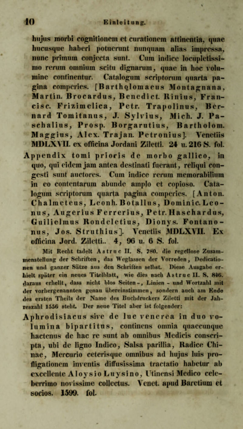htijus morbi cognitionein et curationem attincntia, quae hucusquc haberi potuerunt nunquam alias iinprcssa, nunc primuin conjecta sunt. Cura indicc locöpletissi- nin rerum oinniiiui sei tu dignurum, quae in hoc loltt— mine continentur. Catalogura scriptoruin quarta pa- gina compcries. [Barthqlomaeus Montagnnna, Martin, Brocardus, Benedict Rinius, Fran- cisc. Frizimelica, Petr. Trapolinu», Ber- nnrd Tomitanus, J. Sylvins, Mich. J. Pa¬ schalins, Prosp. Borgarutius, Bartholom. Maggins, Alex. Trajan. Petronius]. Venetiis MDLXVII. ex officina Jordani Ziletti. 24 n. 216 S. fol. Appendix tomi prioris de morbo gallico, in quo, qui eidem jam antea destinati fnerant, reliqui con- gesti sunt auctores. Cum indice rerum memorabiliiim in eo contentarum abunde amplo et copioso. Cata- logum scriptoruin quarta pagina compcries. [Anton. Chalraetens, Leonh. Botallus, I)ominie. Lco- nus, AugeriusFerrerius, Petr. Ha schar du s, Guilielmns Bonde 1 ctius, Dionys. Fontano- nus, Jos. Struthins]. Venetiis MDLXVII. Ex oflicina Jord. Ziletti.. 4, 96 u. 6 S. fol. Mit Recht tadelt Astruc II. S. 780. die regellose Zusam¬ menstellung der Schriften, das Weglassen der Vorreden, Dedicatio- nen und ganzer Sätze aus den Schriften seihst. Diese Ausgabe er¬ hielt später ein neues Titelblatt, wie dies nach Astruc II. S. »40. daraus erhellt, dass nicht blos Seiten-, Linien - und Wortzahl init der vorhergenannten genau iihereinstinunen, sondern anch ain Ende des ersten Theils der Name des Buchdruckers Ziletti mit der Jah¬ reszahl 1556 steht. Der neue Titel aber ist folgender: Aphrodisiacus sive de lue venerea in duo Vo¬ lumina bipartitns, continens omnia quaecunquc hactenus de hac re sunt ab omnibus ülcdicis conscri- pta, ubi de ligno Indico, Salsa parillia, Hadice Chi- nac, Mercurio ceterisque omnibus ad hujns luis pro- fligationem inventis diffusissima tractatio habetur ab excellente Aloysio Luysino, Utinensi Medico cele- berrimo noviasime collect us. Veuet. apud Baretium et socios. 1599. fol.