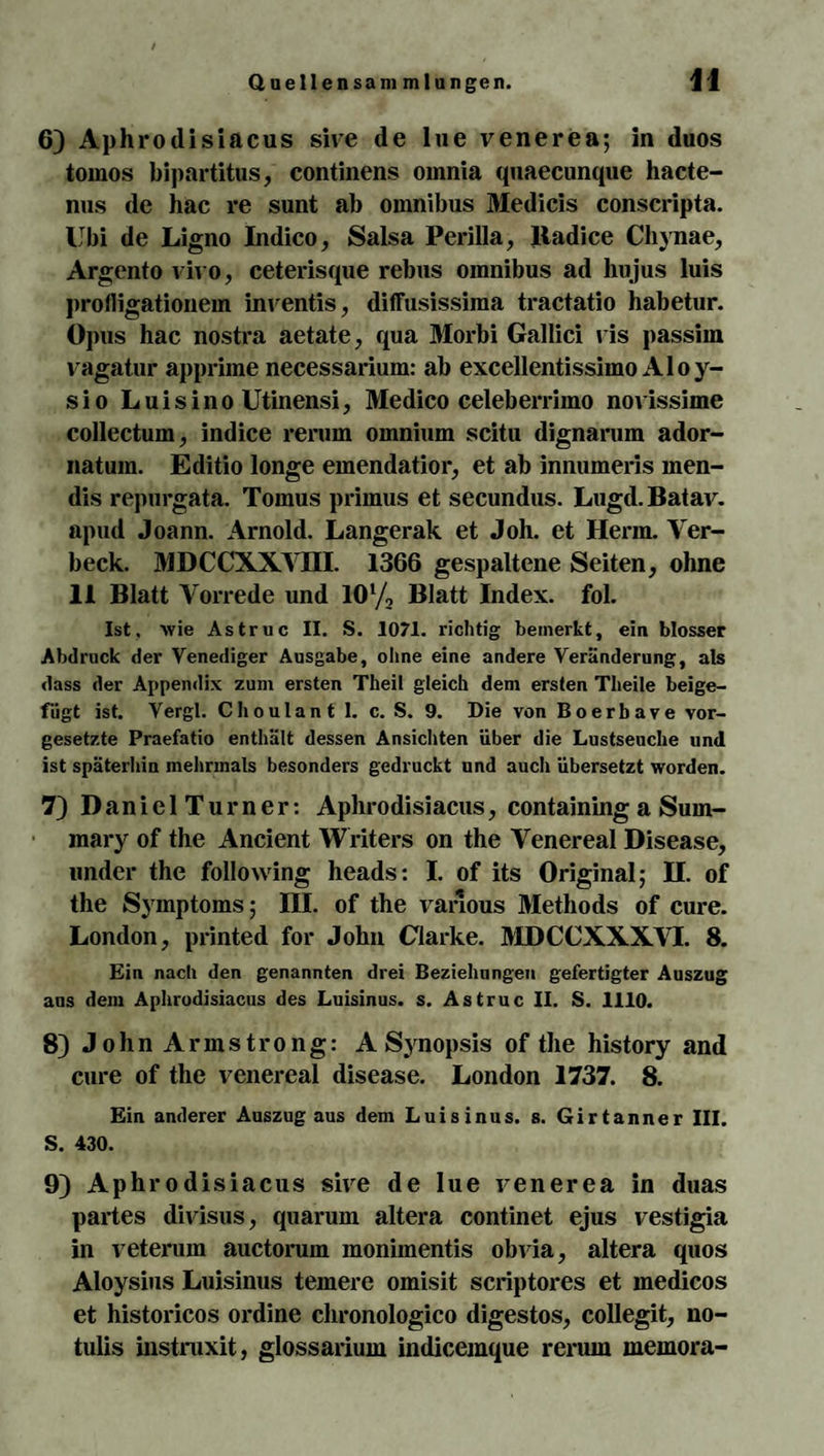 6) Aphrotlisiacus sive de lue venerea; in duos tomos bipartitus, continens omnia quaecunque hacte- nus de hac re sunt ab Omnibus Medicis conscripta. Ubi de Ligno Indico, Salsa Perilla, Badice Chynae, Argento vivo, ceterisque rebus omnibus ad hu jus luis jirofligationem inventis, diffusissiraa tractatio habetur. Opus hac nostra aetate, qua Morbi Gallici vis passim vagatur apprime necessarium: ab excellentissimo Aloy- sio Luisino Utinensi, Medico celeberrimo novissime collectum, indice rerum omnium scitu dignarum ador- natum. Editio longe emendatior, et ab innumeris men- dis repurgata. Tomus primus et secundus. Lugd.Batav. apud Joann. Arnold. Langerak et Joh. et Herrn. Yer- beck. MDCCXXYHI. 1366 gespaltene Seiten, ohne 11 Blatt Vorrede und IO1/, Blatt Index, fol. Ist, wie Astruc II. S. 1071. richtig bemerkt, ein blosser Abdruck der Venediger Ausgabe, ohne eine andere Veränderung, als dass der Appendix zum ersten Theil gleich dem ersten Theile beige¬ fügt ist. Vergl. Choulant 1. c. S. 9. Die von Boerbave Vor¬ gesetzte Praefatio enthält dessen Ansichten über die Lustseuche und ist späterhin mehrmals besonders gedruckt und auch übersetzt worden. 7) D an i e 1 T u r n er: Aphrodisiacus, containing a Sum- mary of the Ancient Writers on the Venereal Disease, under the following heads: I. of its Original; H. of the Symptoms; III. of the varlous Methods of eure. London, printed for John Clarke. MDCCXXXVI. 8. Ein nach den genannten drei Beziehungen gefertigter Auszug aus dem Aphrodisiacus des Luisinus. s. Astruc II. S. 1110. 8) John Armstrong: A Synopsis of the history and eure of the venereal disease. London 1737. 8. Ein anderer Auszug aus dem Luisinus. s. Girtanner III. S. 430. 9) Aphrodisiacus sive de lue venerea in duas partes divisus, quarum altera continet ejus vestigia in veterum auctorum monimentis obvia, altera quos Aloysius Luisinus temere omisit scriptores et medicos et historicos ordine chronologico digestos, collegit, no- tulis instruxit, glossarium indicemque rerum memora-