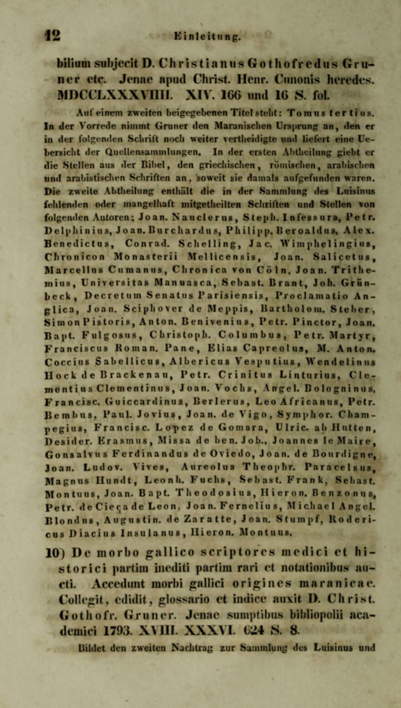 bilitim subjccit D. C h r i s t i a n u s G o (h o fr o d u s Cf r u- ner etc. Jenae aptid Christ. Hcnr. Cunonis heredcs. M DCCLXXXVIII1. XIV. 1G6 und IG S. foL Anf einem zweiten beigegebenen Titel stellt: Tomns tertins. In der Vorrede nimmt Grüner den Maranischen Ursprung an, den er in der folgenden Schrift noch weiter vertheidigte und liefert eine Ue- hersicht der Quellensammlungen. In der ersten Ahthcilung giebt er die Stellen aus der Bibel, den griechischen, römischen, arabischen und arabistischen Schriften an, soweit sie damals aufgefunden waren. Die zweite Abtbeilung enthält die in der Sammlung des Lnisinus fehlenden oder mangelhaft mitgetheilten Schriften und Stellen von folgenden Autoren; Jüan. N a u cl e r us, S tepli. I nfess u ra, Pe t r. Delphin ins, Jo an. Burchardus, Philipp. B er oa Id us, Alex. Benedictus, Conrad. Schelling, Jac. W im phe1ingius, Cbronicon Monasterii Mellicensis, Joan. Salicetus, Marcellus Cumanus, Chronica von Cöln, Joan. Tritbe- mius, Universitas Manuasca, Sebast. Brant, Joh. Grün- Leck, Decretuin Senates I’arisiensis, Proclainatio An- glica, Joan. Sciphover de Meppis, Barth o I o m. S te ber , Simon Pistoris, Anton. Benivenius, Petr. Pinctor, Joan. Bapt. Fulgosus, Christoph. Coluinbus, Petr. Martyr, Franciscus Roman. Pane, Elias Capreolus, M. Anton. Coccius Sahellicus, Albericus Vesputius, >Vendelinus llock de Brackenau, Petr. Crinitus Linturius, C l o - mentins Clementin us, Joan. V'ochs, Angel. Bologninus, Francisc. Guiccardinus, Berlerus, Leo A f r i ca n us, Petr, ßembus, Paul. Jovius, Joan. de Vigo, Symphor. Cham- pegius, Francisc. Lopez de Gomara, Ulric. ab Hutten, Desider. Erasmus, Missa de ben. Job., Joannes le Maire, Gonsalvus Ferdinandus de Oviedo, Joan. de Bourdigne, Joan. Ludov. Vives, Aureolus Theophr. Paracelsus, Magnus Hundt, Leonh. Fuchs, Se b as t. F ra n k, Sebast. Montuus, Joan. Bapt. Theodosius, Ilieron. Benzonus, Petr. deCie^a de Leon. Joan. Fernelius, Michael Angel. Blond ns, Augustin, de Zarattc, Joan. Stumpf, ltoderi- cus Diacius Insulanus, Ilieron. Montuus. 10) De inorbo gallico scriptores mcdici et hi- storici partiin iuediti partim rari et notationibus au— cti. Accedunt morbi «jallici origine« maranicae. Collegit, edidit, glossario et indice auxit 1). Christ. Gothofr. Grüner. Jenae sumptihus bihliopolii aca- dcuiici 1793. XVIII. XXXVI. 024 S. 8. Bildet den zweiten Nachtrag zur Sammlung des Luisinus und