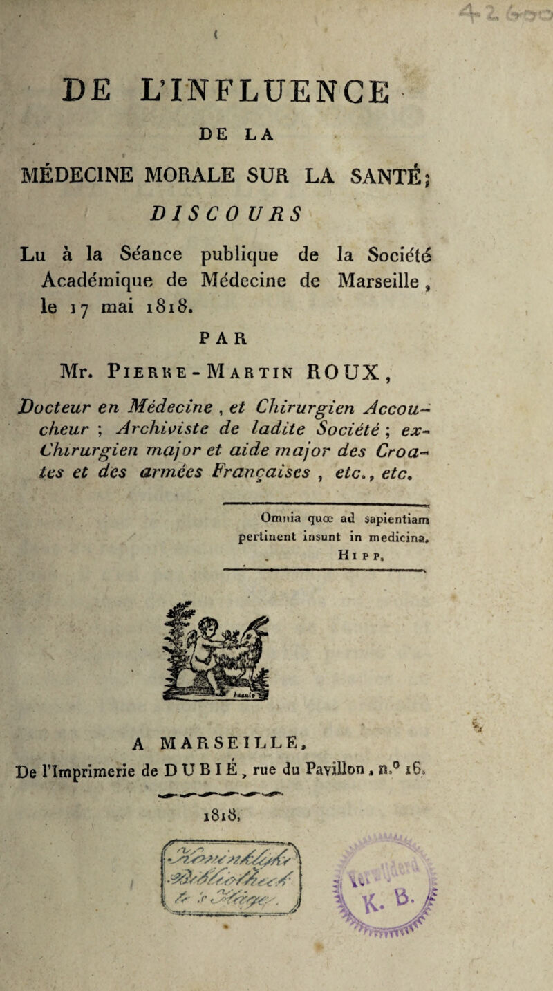 DE LA MÉDECINE MORALE SUR LA SANTÉ; D 1 S C O U RS Lu à la Séance publique de la Société Académique de Médecine de Marseille , le 17 mai 1818. PAR Mr. Pierre- Martin ROUX, Docteur en Médecine , et Chirurgien Accou~ cheur ; Archiviste de ladite Société ; ex- Chirurgien major et aide major des Croa~ tes et des armées Françaises , etc., etc. Omnia quœ ad sapientiam pertinent insunt in medicina. H1 p p. A MARSEILLE, De l'Imprimerie de D U B I É , rue du Pavillon , n,° i6>