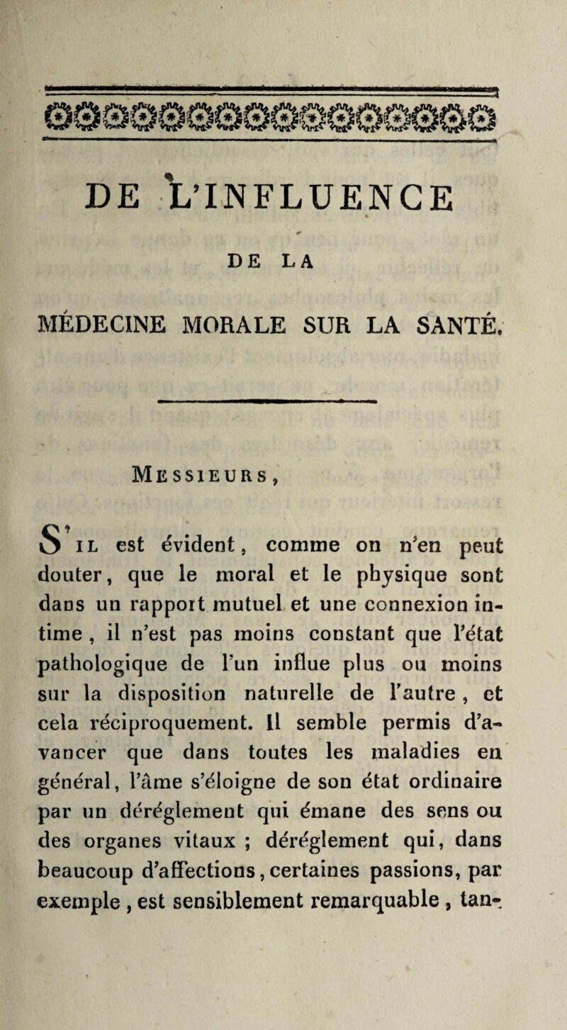 DE LA MÉDECINE MORALE SUR LA SANTÉ. Messieurs , S il est évident, comme on n'en peut douter, que le moral et le physique sont dans un rapport mutuel et une connexion in¬ time , il n’est pas moins constant que l’état pathologique de l’un influe plus ou moins sur la disposition naturelle de l’autre, et cela réciproquement. Il semble permis d’a¬ vancer que dans toutes les maladies en général, l’âme s’éloigne de son état ordinaire par un déréglement qui émane des sens ou des organes vitaux ; déréglement qui, dans beaucoup d’affections, certaines passions, par exemple , est sensiblement remarquable , tan-.