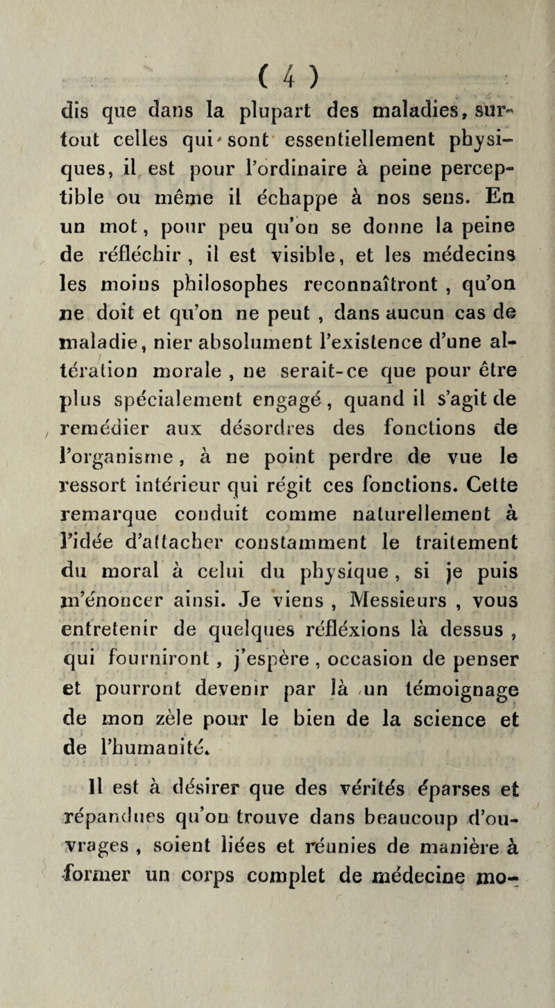dis que dans la plupart des maladies, sur¬ tout celles qui sont essentiellement physi¬ ques, il est pour l’ordinaire à peine percep¬ tible ou même il échappe à nos sens. En un mot, pour peu qu’on se donne la peine de réfléchir, il est visible, et les médecins les moins philosophes reconnaîtront , qu’on ne doit et qu’on ne peut , dans aucun cas de maladie, nier absolument l’existence d’une al¬ tération morale , ne serait-ce que pour être plus spécialement engagé, quand il s’agit de , remédier aux désordres des fonctions de l’organisme, à ne point perdre de vue le ressort intérieur qui régit ces fonctions. Cette remarque conduit comme naturellement à l’idée d’aftacher constamment le traitement du moral à celui du physique, si je puis m’énoncer ainsi. Je viens , Messieurs , vous entretenir de quelques réfléxions là dessus , qui fourniront , j’espère , occasion de penser et pourront devenir par là mn témoignage de mon zèle pour le bien de la science et de l’humanité. Il est à désirer que des vérités éparses et répandues qu’on trouve dans beaucoup d’ou¬ vrages , soient liées et réunies de manière à former un corps complet de médecine mo-