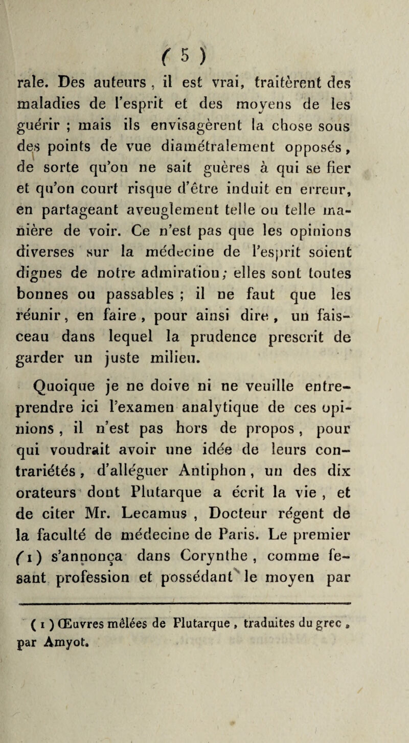 raie. Des auteurs , il est vrai, traitèrent des maladies de l’esprit et des moyens de les guérir ; mais ils envisagèrent la chose sous des points de vue diamétralement opposés , de sorte qu’ou ne sait guères à qui se fier et qu’on court risque d’être induit en erreur, en partageant aveuglement telle ou telle ma¬ nière de voir. Ce n’est pas que les opinions diverses sur la médecine de l’esprit soient dignes de notre admiration; elles sont toutes bonnes ou passables ; il ne faut que les réunir, en faire , pour ainsi dire , un fais¬ ceau dans lequel la prudence prescrit de garder un juste milieu. Quoique je ne doive ni ne veuille entre¬ prendre ici l’examen analytique de ces opi¬ nions , il n’est pas hors de propos, pour qui voudrait avoir une idée de leurs con¬ trariétés , d’alléguer Antiphon, un des dix orateurs dont Plutarque a écrit la vie , et de citer Mr. Lecamus , Docteur régent de la faculté de médecine de Paris. Le premier ( i) s’annonça dans Corynthe , comme fe- sant profession et possédant le moyen par ( i ) Œuvres mêlées de Plutarque , traduites du grec » par Amyot.
