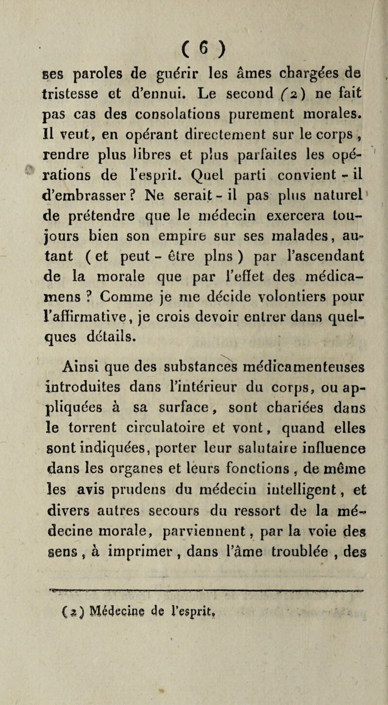ses paroles de guérir les âmes chargées de tristesse et d’ennui. Le second (2) ne fait pas cas des consolations purement morales. Il veut, en opérant directement sur le corps , rendre plus libres et plus parfaites les opé¬ rations de l’esprit. Quel parti convient - il d’embrasser? Ne serait-il pas plus naturel de prétendre que le médecin exercera tou¬ jours bien son empire sur ses malades, au¬ tant ( et peut - être pins ) par l’ascendant de la morale que par l’effet des médica- mens ? Comme je me décide volontiers pour l’affirmative, je crois devoir entrer dans quel¬ ques détails. Ainsi que des substances médicamenteuses introduites dans l’intérieur du corps, ou ap¬ pliquées à sa surface, sont chariées dans le torrent circulatoire et vont, quand elles sont indiquées, porter leur salutaire influence dans les organes et leurs fonctions , de même les avis prudens du médecin intelligent, et divers autres secours du ressort de la mé¬ decine morale, parviennent, par la voie des sens , à imprimer , dans l’âme troublée , des ***■ .. •! -   ■■I.»-—-. .!■■■' ! J .. i-» (2) Médecine de l’esprit.