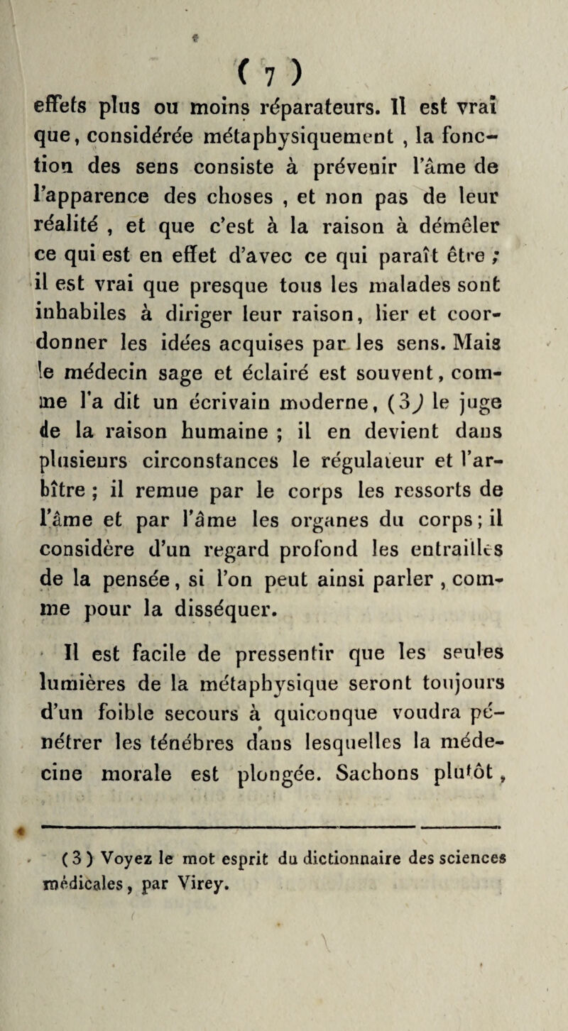 effets plus ou moins réparateurs. Il est vrai que, considérée métaphysiquement , la fonc¬ tion des sens consiste à prévenir lame de l’apparence des choses , et non pas de leur réalité , et que c’est à la raison à démêler ce qui est en effet d’avec ce qui paraît être ; il est vrai que presque tous les malades sont inhabiles à diriger leur raison, lier et coor¬ donner les idées acquises par les sens. Mais le médecin sage et éclairé est souvent, com¬ me l’a dit un écrivain moderne, (3^ le juge de la raison humaine ; il en devient dans i , plusieurs circonstances le régulateur et l’ar¬ bitre ; il remue par le corps les ressorts de famé et par l’âme les organes du corps ; il considère d’un regard profond les entrailles de la pensée, si l’on peut ainsi parler , com¬ me pour la disséquer. • Il est facile de pressentir que les seules lumières de la métaphysique seront toujours d’un foible secours à quiconque voudra pé¬ nétrer les ténèbres dans lesquelles la méde¬ cine morale est plongée. Sachons plutôt, ( 3 ) Voyez le mot esprit du dictionnaire des sciences médicales, par Virey. (
