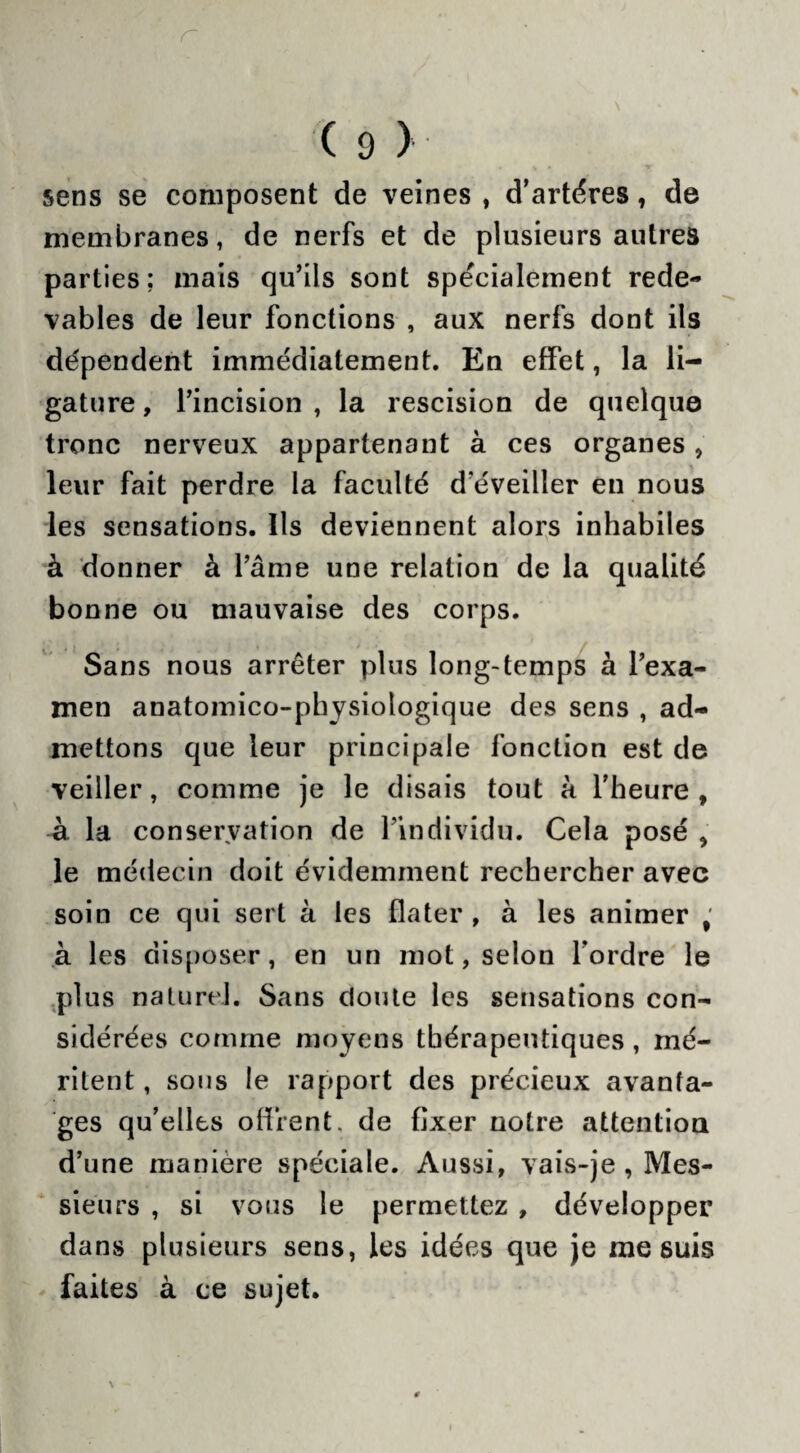 ( D > sens se composent de veines , d’artéres, de membranes, de nerfs et de plusieurs autres parties; mais qu’ils sont spécialement rede¬ vables de leur fonctions , aux nerfs dont ils dépendent immédiatement. En effet, la li¬ gature , l’incision , la rescision de quelque tronc nerveux appartenant à ces organes , leur fait perdre la faculté d éveiller en nous les sensations. Ils deviennent alors inhabiles à donner à l’âme une relation de la qualité bonne ou mauvaise des corps. Sans nous arrêter plus long-temps à l’exa¬ men anatomico-physiologique des sens , ad¬ mettons que leur principale fonction est de veiller, comme je le disais tout à l’heure, à la conservation de l’individu. Cela posé , le médecin doit évidemment rechercher avec soin ce qui sert à les dater , à les animer ; à les disposer, en un mot, selon l’ordre le plus naturel. Sans doute les sensations con¬ sidérées comme moyens thérapeutiques , mé¬ ritent , sous le rapport des précieux avanta¬ ges qu’elles offrent, de fixer notre attention d’une manière spéciale. Aussi, vais-je , Mes¬ sieurs , si vous le permettez , développer dans plusieurs sens, les idées que je me suis faites à ce sujet.