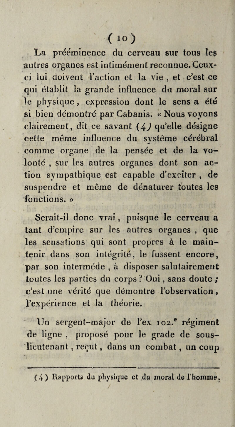 La prééminence du cerveau sur tous les autres organes est intimément reconnue. Ceux- ci lui doivent l’action et la vie , et c’est ce qui établit la grande influence du moral sur le physique , expression dont le sens a été si bien démontré par Cabanis. « Nous voyons clairement, dit ce savant (4J qu’elle désigne cette même influence du système cérébral comme organe de la pensée et de la vo¬ lonté , sur les autres organes dont son ac¬ tion sympathique est capable d’exciter , de suspendre et même de dénaturer toutes les fonctions. » Serait-il donc vrai, puisque le cerveau a tant d’empire sur les autres organes , que les sensations qui sont propres à le main¬ tenir dans son intégrité, le fussent encore, par son intermède , à disposer salutairement toutes les parties du corps ? Oui, sans doute ; c’est une vérité que démontre l’observation, l’expérience et la théorie. Un sergent-major de l’ex io2.e régiment de ligne , proposé pour le grade de sous- lieutenant , reçut, dans un combat, un coup (4) Rapports du physique et du moral de l’homme.