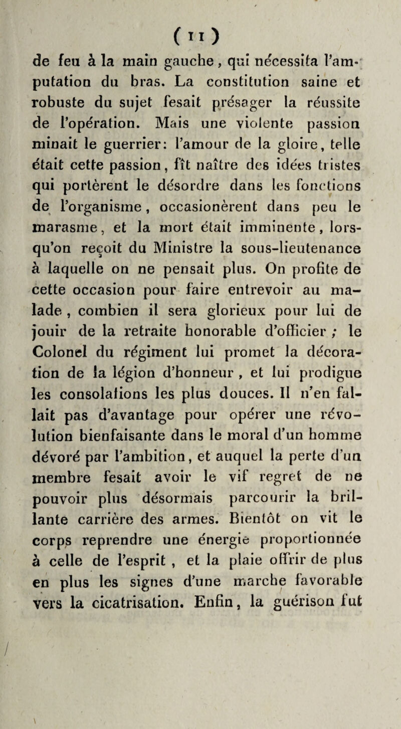 de feu à la main gauche, qui nécessita l’am¬ putation du bras. La constitution saine et robuste du sujet fesait présager la réussite de l’opération. Mais une violente passion minait le guerrier: l’amour de la gloire, telle était cette passion, fît naître des idées tristes qui portèrent le désordre dans les fonctions de l’organisme, occasionèrent dans peu le marasme, et la mort était imminente, lors¬ qu’on reçoit du Ministre la sous-lieutenance à laquelle on ne pensait plus. On profite de cette occasion pour faire entrevoir au ma¬ lade , combien il sera glorieux pour lui de jouir de la retraite honorable d’officier ; le Colonel du régiment lui promet la décora¬ tion de ia légion d’honneur , et lui prodigue les consolations les plus douces. Il n’en fal¬ lait pas d’avantage pour opérer une révo¬ lution bienfaisante dans le moral d’un homme dévoré par l’ambition, et auquel la perte d’un membre fesait avoir le vif regret de ne pouvoir plus désormais parcourir la bril¬ lante carrière des armes. Bientôt on vit le corps reprendre une énergie proportionnée à celle de l’esprit , et la plaie offrir de plus en plus les signes d’une marche favorable vers la cicatrisation. Enfin, la guérison lut