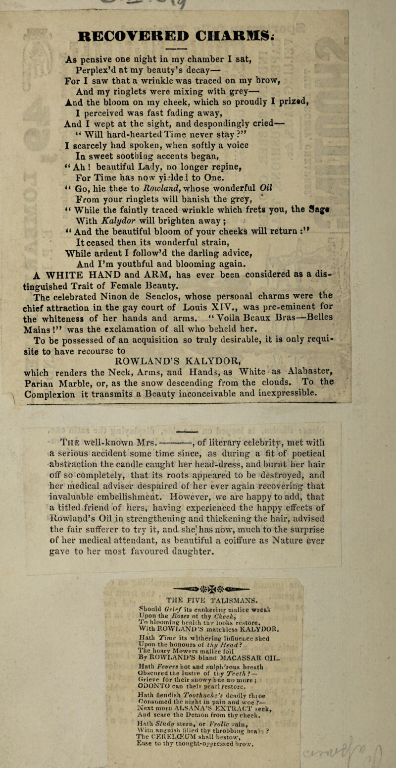 RGCOVfiRED CHARRS; As pensive one night in my chamber I sat, Perplex’d at my beauty’s decay— For I saw that a wrinkle was traced on my brow, And my ringlets were mixing with grey— And the bloom on my cheek, which so proudly I prized, I perceived was fast fading away. And I wept at the sight, and despondingly cried— “ Will hard-hearted Time never stay ?” I scarcely had spoken, when softly a voice In sweet soothing accents began, “ Ah 1 beautiful Lady, no longer repine, For Time has now yielded to One. “ Go, hie thee to Rowland, wlio^e wonderful Oil From your ringlets will banish the grey, “ While the faintly traced wrinkle which frets you, the Sage With Kalydor will brighten away ; “ And the beautiful bloom of your cheeks will return It ceased then its wonderful strain. While ardent I follow’d the darling advice, And I’m youthful and blooming again. A WHITE HAND and ARM, has ever been considered as a dis¬ tinguished Trait of Female Beauty. The celebrated Ninon de Senclos, whose personal charms were the chief attraction in the gay court of Louis XIV., was pre-eminent for the whiteness of her hands and arms. ” Voila Beaux Bras—Belles Mains 1” was the exclamation of all who beheld her. To be possessed of an acquisition so truly desirable, it is only requi¬ site to have recourse to ROWLAND’S KALYDOR, which renders the Neck, Arms, and Hands, as White as Alabaster, Parian Marble, or, as the snow descending from the clouds. To the Complexion it transmits a Beauty inconceivable and inexpressible. The well-known Mrs.-, of literary celebrity, met with a serious accident some time since, as during a fit of poetical abstraction the candle caught her head-dress, and burnt her hair off so completely, that its roots appeared to be destroyed, and her medical adviser despaired of her ever again recovering that invaluable embellishment. However, we are happy to add, that a titled friend of hers, having experienced the happy effects of Rowland’s Oil in strengthening and thickening the hair, advised the fair sufferer to try it, and she] has now, much to the surprise of her medical attendant, as beautiful a coiffure as Nature ever gave to her most favoured daughter. THE five* TALISMAXS. Should Griff its cankeritiuf malice wreal. Upon the .fiojes of thy Cheek, To hloominir health thy looks restore. With ROWLAND S matchless KALYDOR. Hath Vime its wiiherinif influence shed Upon the honours of thtfHead'i ^’he hoary Mowers malice foil By ROVVI.AND’S bland MACASSAR OIL. Hath Fevers hot and sulphurous breath Obscured the lustre of thy Teeth'i — (irievp for their snowy hue no more ; OUONTO can their pearl restore. Hath fiendish Toothache’s deadly thtoe Oonsunied the niaht in pain and woe ?— Next morn ALSANA’S KXTR.ICT seek. And scare the Demon from thy check. Hath Stndi/ stern, or Frolic vain, Willi anauish lilled tliy thropbinst brain ? The CEUKLH'.UM shall bestow, Ease to thy thonght-oppressed lirox.