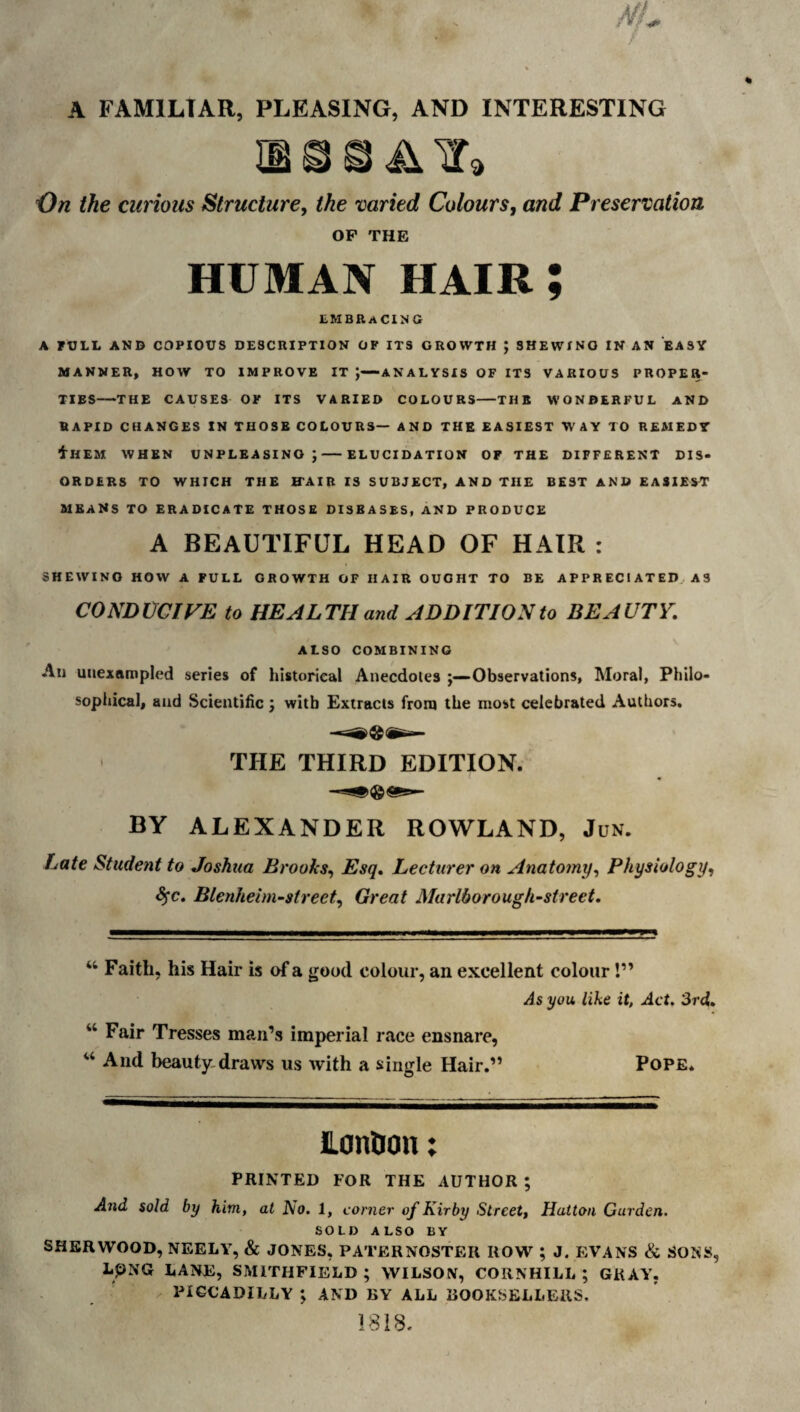 A FAMILIAR, PLEASING, AND INTERESTING 'On the curious Structure, the varied Colours, and Preservation OP THE HUMAN HAIR ; liMBEACINtt A FULL AND COPIOUS DESCHIPTION OF ITS GROWTH ; SHEWING IN AN EASY MANNER, HOW TO IMPROVE IT J—ANALYSIS OF ITS VARIOUS PROPER¬ TIES-THE CAUSES OK ITS VARIED COLOURS-THE WONDERFUL AND RAPID CHANGES IN THOSE COLOURS— AND THE EASIEST WAY TO REMEDY illEM WHEN UNPLEASINO ;-ELUCIDATION OF THE DIFFERENT DIS¬ ORDERS TO WHICH THE ITAIR IS SUBJECT, AND THE BEST AND EASIEST means to ERADICATE THOSE DISEASES, AND PRODUCE A BEAUTIFUL HEAD OF HAIR : SHEWING HOW A FULL GROWTH OF HAIR OUGHT TO BE APPRECIATED AS CONDUCIVE to HEALTH and ADDITION to BEAUTY. ALSO COMBINING All unexampled series of historical Anecdotes j—Observations, Moral, Philo¬ sophical, and Scientific j with Extracts from the most celebrated Authors, THE THIRD EDITION. BY ALEXANDER ROWLAND, Jun. Late Student to Joshtta Brooks^ Esq, Lecturer on Anatomy^ Physiology, S^c. Blenheim-street, Great Marlborough^street. Faith, his Hair is of a good colour, an excellent colour!” As you. like it, Act. 3rd,. “ Fair Tresses man’s imperial race ensnare, ‘‘ And beauty,draws us with a single Hair.” Pope. Lonfion: PRINTED FOR THE AUTHOR ; And sold by him, at No. 1, corner of Kirby Street, Hatton Garden. SOLD ALSO BY SHERWOOD, NEELY, & JONES, PATERNOSTER ROW ; J. EVANS & SOKS, LPNG LANE, SMITHFIELD ; WILSON, COIINHILL ; GRAY, PIGCADILLY ; AND BY ALL BOOKSELLERS. 1818.