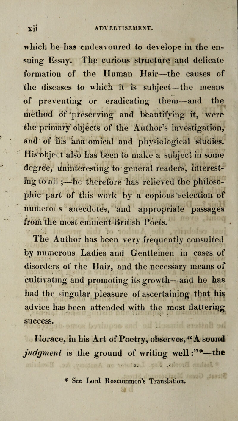 Xll which he has endeavoured to developc in the en¬ suing Essay. The curious structure and delicate formation of the Human Hair—the causes of the diseases to which it is subject—the means of preventing or eradicating them—and the method of preserving and beautifying it, were the primary objects of the Author’s investigation, and of his anatomical and physiological studies. His't)bject also has been to make a subject in some degree, uninteresting to general readers, interest¬ ing to all;—^he therefore has relieved the philoso¬ phic part of this work by a copious-selection of numerous anecdotes, ‘and appropriate passages from the most eminent British Poets.' • .1 < The Author has been very frequently consulted by numerous Ladies and Gentlemen in cases of disorders of the Hair, and the necessary means of cultivating and promoting its growth—and he has had the singular pleasure of ascertaining that his advice has been attended with the mest flattering success. Horace, in his Art of Poetry, observes, A sound judgment is the ground of writing well:”^—the ^ See Lord Roscommon's Translation.