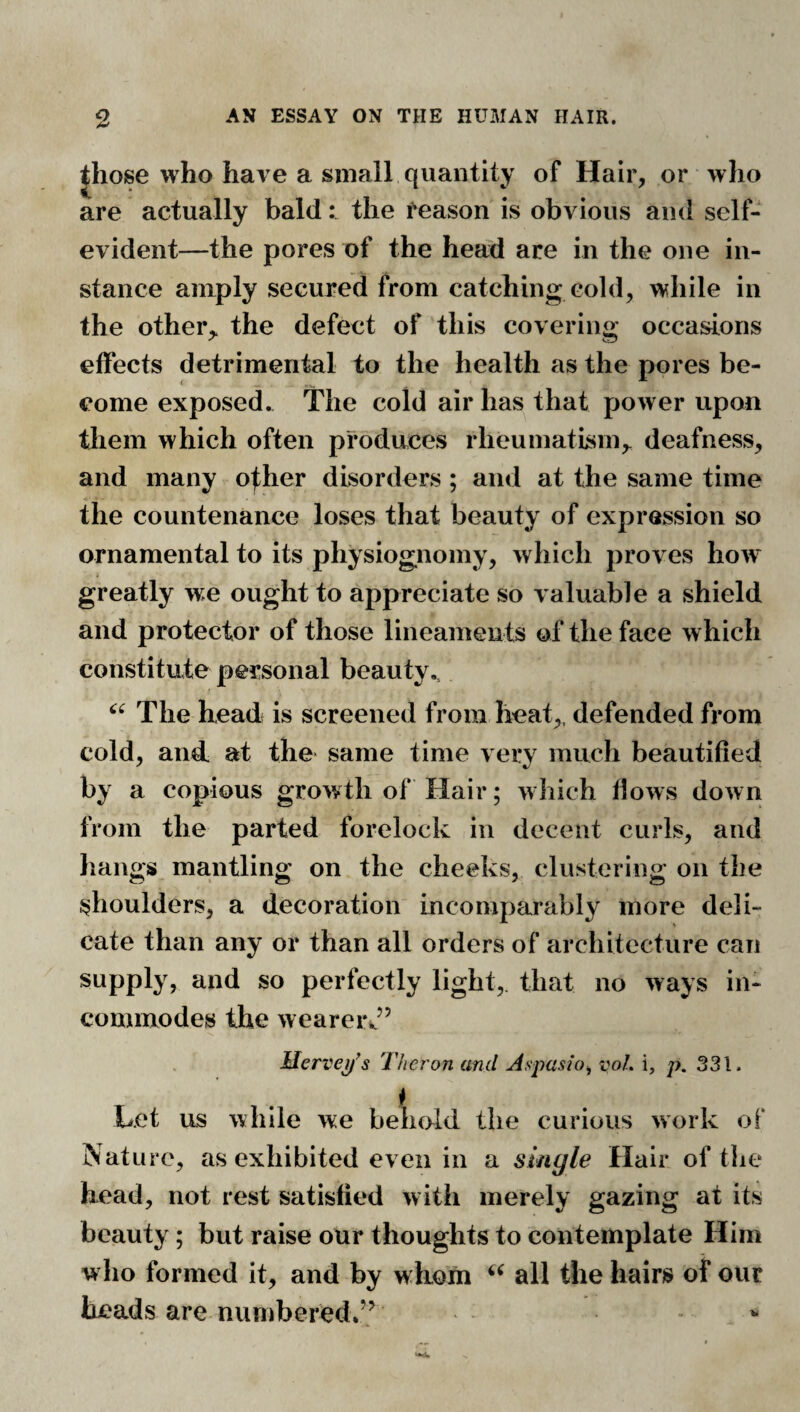 Jhose who have a small quantity of Hair, or who are actually bald: the reason is obvious and self- evident—the pores of the head are in the one in¬ stance amply secured from catching cold, while in the other,, the defect of this covering occasions effects detrimental to the health as the pores be¬ come exposed. The cold air has that power upon them which often produces rheumatism,, deafness, and many ofher disorders ; and at the same time the countenance loses that beauty of expression so ornamental to its physiognomy, which proves how greatly we ought to appreciate so valuable a shield and protector of those lineaments of the face which constitute personal beauty,. The head is screened from heat,, defended from cold, aud at the same time very much beautified by a copious growth of Hair; which flows down from the parted forelock in decent curls, and hangs mantling on the cheeks, clustering on the shoulders, a decoration incomparably more deli¬ cate than any or than all orders of architecture can supply, and so perfectly light, that no ways in¬ commodes the wearei\’’ Merve^^s Thcron and Aspasio^ voL i, p. 331. Let us while we behold the curious work of Nature, as exhibited even in a single Hair of tlie head, not rest satisfied with merely gazing at its beauty; but raise our thoughts to contemplate Him who formed it, and by whom all the hairs of our heads are numbered,’^ “