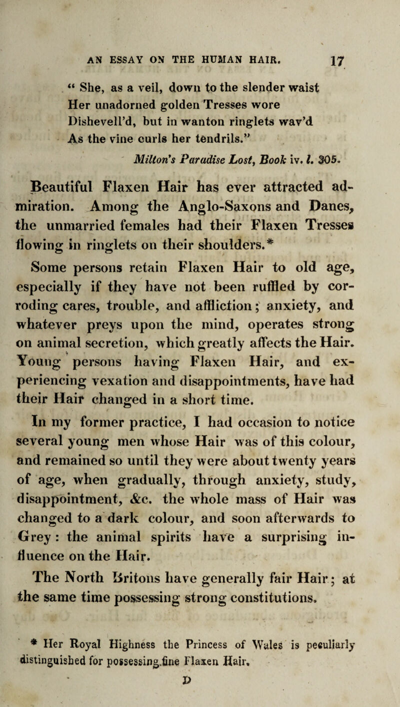 “ She, as a veil, down to the slender waist Her unadorned golden Tresses wore Disheveird, but in wanton ringlets wav’d As the vine curls her tendrils.” ' MiUon*s Paradise Lost, Booh iv. L 305. Beautiful Flaxen Hair has ever attracted ad¬ miration. Among the Anglo-Saxons and Danes, the unmarried females had their Flaxen Tresses flowing in ringlets on their shoulders.* Some persons retain Flaxen Hair to old age, especially if they have not been ruffled by cor¬ roding cares, trouble, and afflictionanxiety, and whatever preys upon the mind, operates strong on animal secretion, which greatly affects the Hair. Young persons having Flaxen Hair, and ex¬ periencing vexation and disappointments, have had their Hair changed in a short time. In my former practice, I had occasion to notice several young men whose Hair was of this colour, and remained so until they were about twenty years of age, when gradually, through anxiety, study, disappointment, &c. the whole mass of Hair was changed to a dark colour, and soon afterwards to Grey: the animal spirits have a surprising in¬ fluence on the Hair. The North Britons have generally fair Hair ; at the same time possessing strong constitutions. * Her Royal Highness the Princess of Wales is peculiarly distinguished for possessing.fine Flaxen Hair,