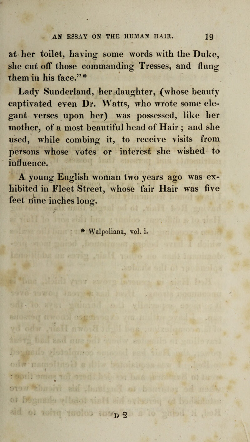 at her toilet, having some words with the Duke, she cut off those commanding Tresses, and flung them in his face.”* Lady Sunderland, her daughter, (whose beauty captivated even Dr. Watts, who wrote some ele¬ gant verses upon her) was possessed, like her mother, of a most beautiful head of Hair ; and she used, while combing it, to receive visits from persons whose votes or interest she wished to influence. A young English woman two years ago was ex¬ hibited in Fleet Street, whose fair Hair was five feet nine inches long. * Walpoliana, vol. i.