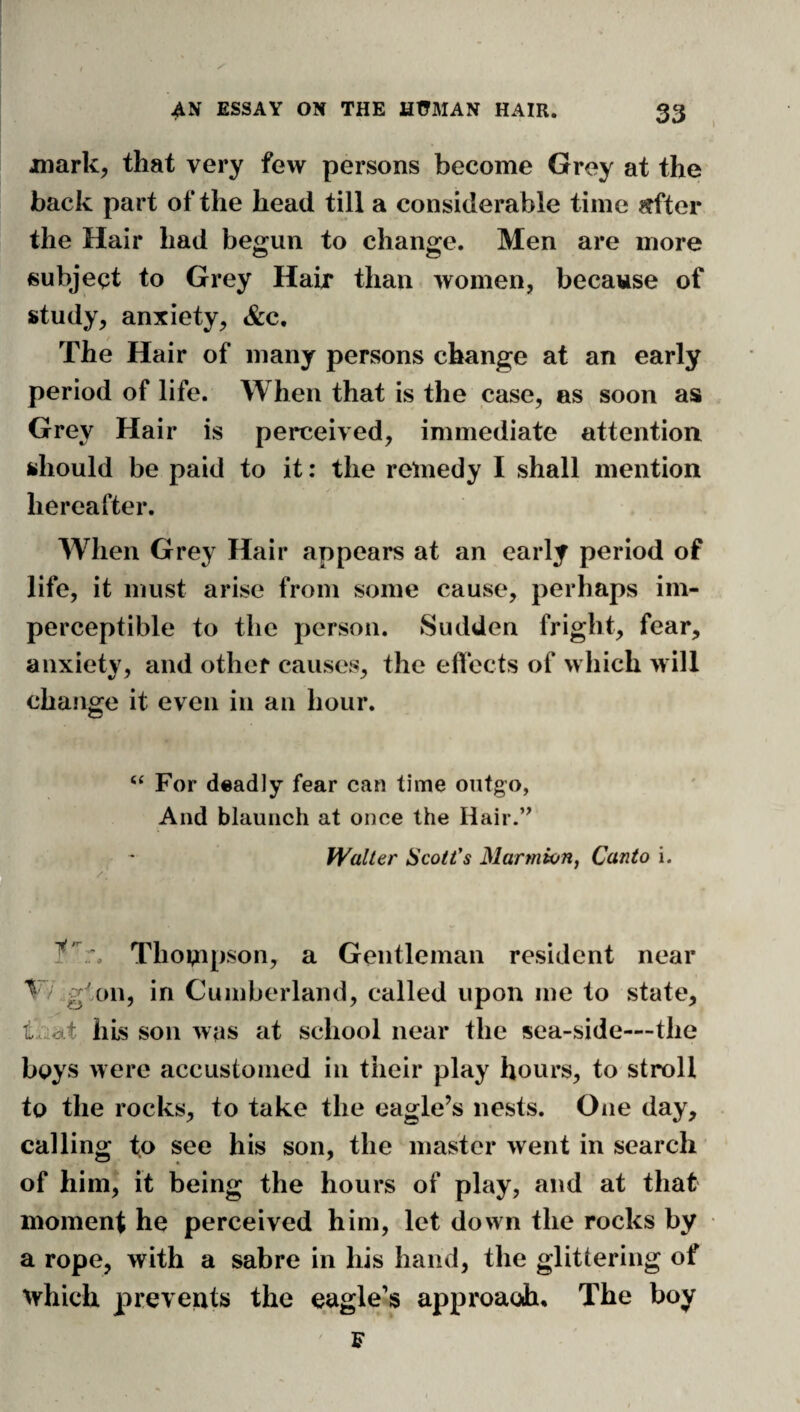 I '' jmark, that very few persons become Grey at the back part of the head till a considerable time «fter the Hair had begun to change. Men are more subject to Grey Hair than women, because of study, anxiety, &c. The Hair of many persons change at an early period of life. When that is the case, as soon as Grey Hair is perceived, immediate attention should be paid to it: the remedy I shall mention hereafter. When Grey Hair appears at an early period of life, it must arise from some cause, perhaps im¬ perceptible to the person. Sudden fright, fear, anxiety, and other causes, the effects of which will change it even in an hour. “ For deadly fear can time outgo, And blaunch at once the Hair.’^ Walter Scott's MarmwHj Canto i. Thompson, a Gentleman resident near / glon, in Cumberland, called upon me to state. Ills son was at school near the sea-side—the boys were accustomed in their play hours, to stroll to the rocks, to take the eagle’s nests. One day, calling to see his son, the master went in search ' of him, it being the hours of play, and at that moment he perceived him, let down the rocks by a rope, with a sabre in his hand, the glittering of ^Yhich prevents the eagle’s approacdi. The boy