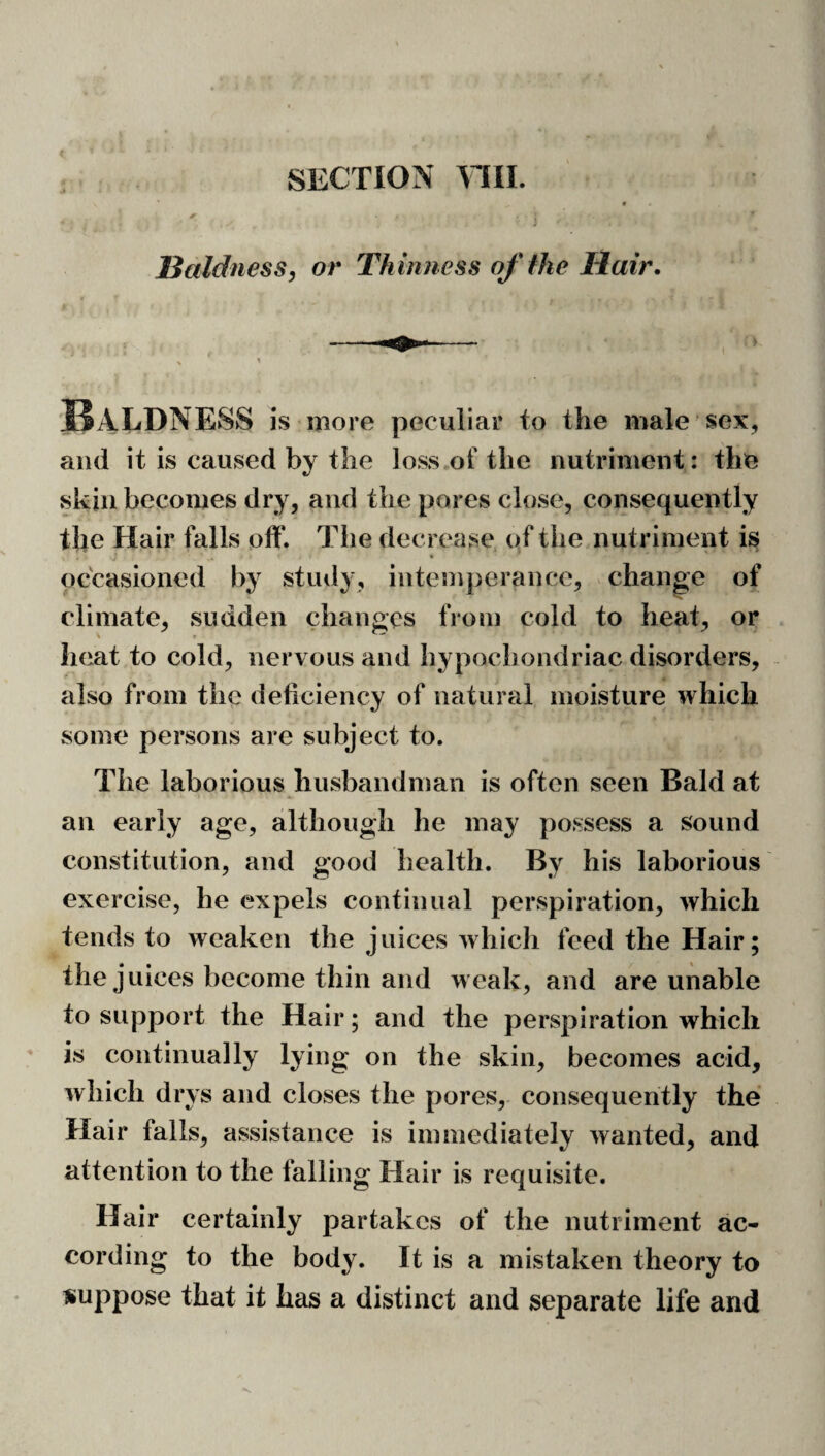 SECTION \TII. Baldness, or Th inness of the Hair. Baldness is more peculiar to the male sex, and it is caused by the loss of the nutriment: the skin becomes dry, and the pores close, consequently the Hair falls off. The decrease of the nutriment is « occasioned by study, iiitemjierance, change of climate, sudden changes from cold to heat, or heat to cold, nervous and hypochondriac disorders, also from the deficiency of natural moisture which some persons are subject to. The laborious husbandman is often seen Bald at an early age, although he may possess a sound constitution, and good health. By his laborious exercise, he expels continual perspiration, which tends to weaken the juices which feed the Hair; the juices become thin and weak, and are unable to support the Hair; and the perspiration which is continually lying on the skin, becomes acid, which drys and closes the pores, consequently the Hair falls, assistance is immediately wanted, and attention to the falling Hair is requisite. Hair certainly partakes of the nutriment ac¬ cording to the body. It is a mistaken theory to suppose that it has a distinct and separate life and