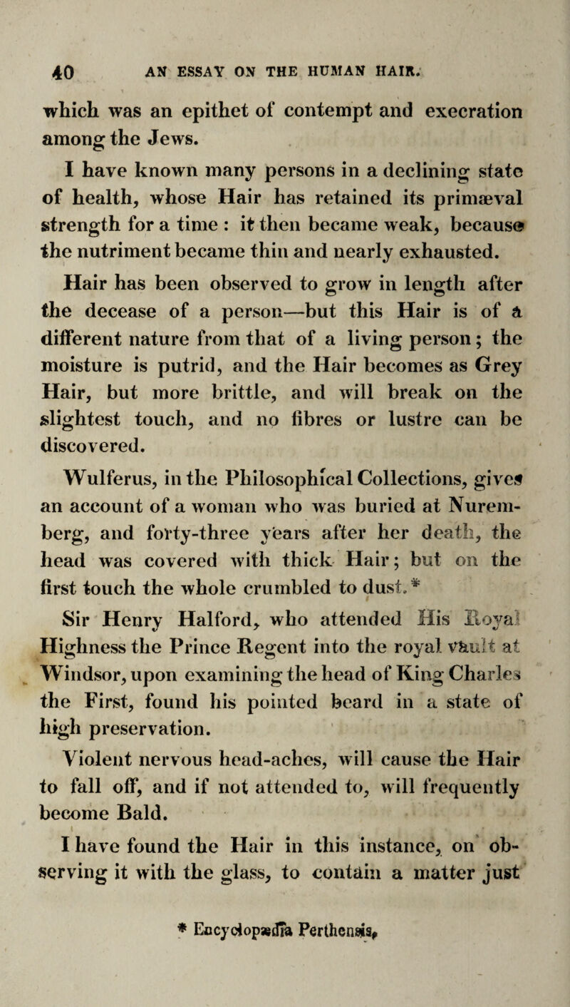 which was an epithet of contempt and execration among the Jews. I have known many persons in a declining state of health, whose Hair has retained its prinneval strength for a time : it then became weak, because the nutriment became thin and nearly exhausted. Hair has been observed to grow in length after the decease of a person—but this Hair is of a different nature from that of a living person; the moisture is putrid, and the Hair becomes as Grey Hair, but more brittle, and will break on the slightest touch, and no fibres or lustre can be discovered. Wulferus, in the Philosophical Collections, give# an account of a woman who was buried at Nurem¬ berg, and forty-three years after her death, the head was covered with thick Hair; but on the first touch the whole crumbled to dust.* Sir Henry Halford, who attended His Ptoyal Highness the Prince Regent into the royal vault at Windsor, upon examining the head of King Charles the First, found his pointed beard in a state of high preservation. Violent nervous head-aches, will cause the Hair to fall off, and if not attended to, will frequently become Bald. I I have found the Hair in this instance, on ob¬ serving it with the glass, to contain a matter just ♦ EccycJopaedia Perthenws,