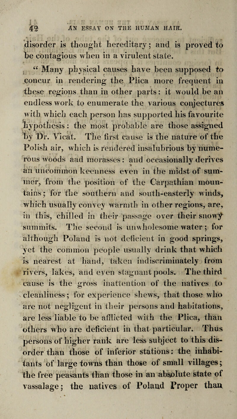 ’disorder is thought hereditary; and is proved to be contagious when in a virulent state. j Many physical causes have been supposed to concur in rendering the Plica more frequent in these regions than in other parts: it would be an endless work to enumerate the various conjectures w ith which each person has supported his favourite hypothesis: the most probable are those assigned by Dr. Vicat. The first cause is the nature of the Polish air, which is rendered insalubrious by nume- • • rous woods aad morasses: and occasionally derives an uncommon keenness even in the midst of sum¬ mer^ from the position of the Carpathian moun¬ tains; for the southern and south-easterly winds, which usually convey warmth in other regions, are, in this, chilled in their passage over their snow;f summits. The second is unwholesome water ; for although Poland is not deiicient in good springs, yet the common people usually drink that which is nearest at hand, taken indiscriminately from rivers, lakes, and even stagnant pools. The third cause is the gross inattention of the natives to cleanliness; for experience shews, that those who are not negligent in their persons and habitations, are less liable to be afllicted with the Plica, than others who are deficient in that particular. Thus persons of higher rank are less subject to this dis¬ order than those of inferior stations; the inhabi¬ tants of large towns than those of small villages; the free peasants than those in an absolute state of vassalage; the natives of Poland Proper than