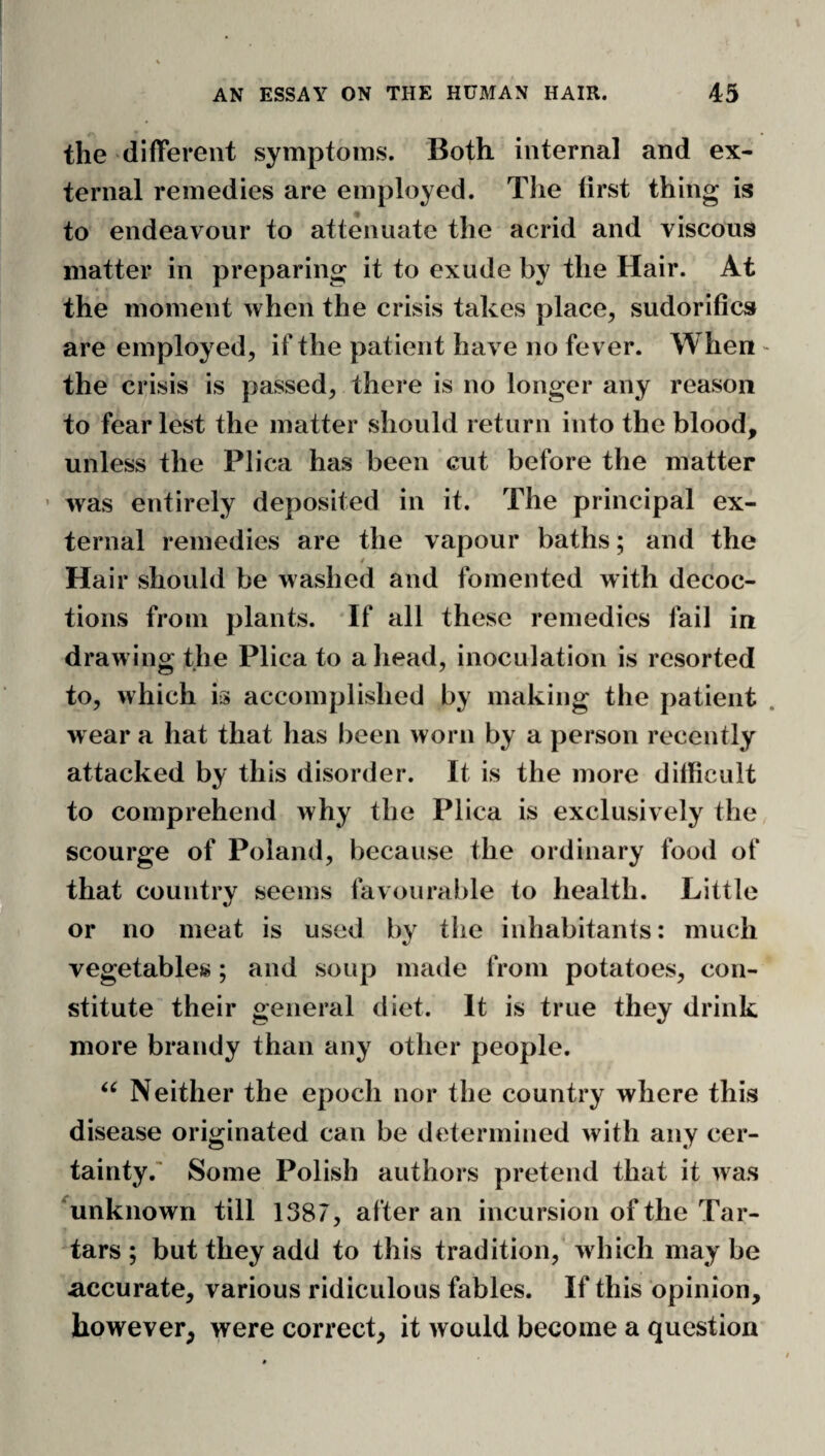 the different symptoms. Both internal and ex¬ ternal remedies are employed. Tlie first thing is to endeavour to attenuate the acrid and viscous matter in preparing it to exude by the Hair. At the moment when the crisis takes place, sudorifics are employed, if the patient have no fever. When - the crisis is passed, there is no longer any reason to fear lest the matter should return into the blood, unless the Plica has been cut before the matter ’ was entirely deposited in it. The principal ex¬ ternal remedies are the vapour baths; and the i Hair should be washed and fomented with decoc¬ tions from plants. If all these remedies fail in drawing the Plica to a head, inoculation is resorted to, which is accomplished by making the patient . w ear a hat that has been worn by a person recently attacked by this disorder. It is the more difficult to comprehend why the Plica is exclusively the scourge of Poland, because the ordinary food of that country seems favourable to health. Little or no meat is used by the inhabitants: much vegetables; and soup made from potatoes, con¬ stitute their general diet. It is true they drink more brandy than any other people. Neither the epoch nor the country where this disease originated can be determined with any cer¬ tainty. Some Polish authors pretend that it was ^unknown till 1387, after an incursion of the Tar¬ tars ; but they add to this tradition, which may be accurate, various ridiculous fables. If this opinion, however, were correct, it would become a question