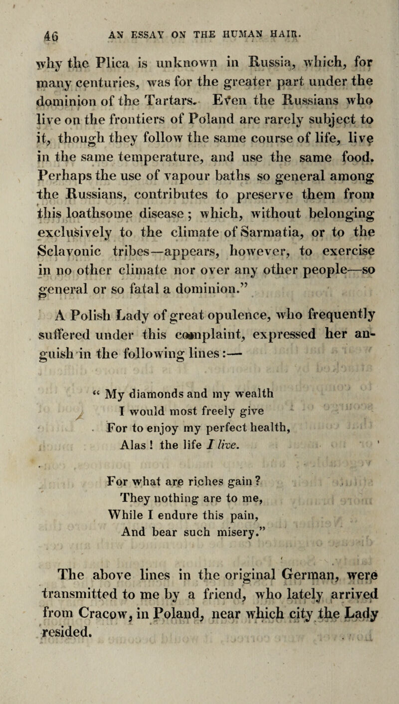 why the Plica is unknown in Russia, which, for many centuries, was for the greater part under the dominion of the Tartars, Et^en the Russians who t live on the frontiers of Poland are rarely subject to it, though they follow the same course of life, liv^ in the same temperature, and use the same food. Perhaps the use of vapour baths so general among the Russians, contributes to preserve them from this loathsome disease; which, without belonging exclusively to the climate of Sarmatia, or to the Sclavonic tribes—appears, however, to exercise in no other climate nor over any other people—so general or so fatal a dominion.” p A Polish Lady of great opulence, who frequently sulfered under this counplaint, expressed her an¬ guish in the following lines:—• “ My diamonds and my wealth I would most freely give ' For to enjoy my perfect health, Alas ! the life I live. For what arc ri.ches gain? They nothing are to me, While I endure this pain. And bear such misery.” 9 The above lines in the original German, were transmitted to me by a friend, who lately arrived from Cracow, in Poland, near which city the Lady •resided.