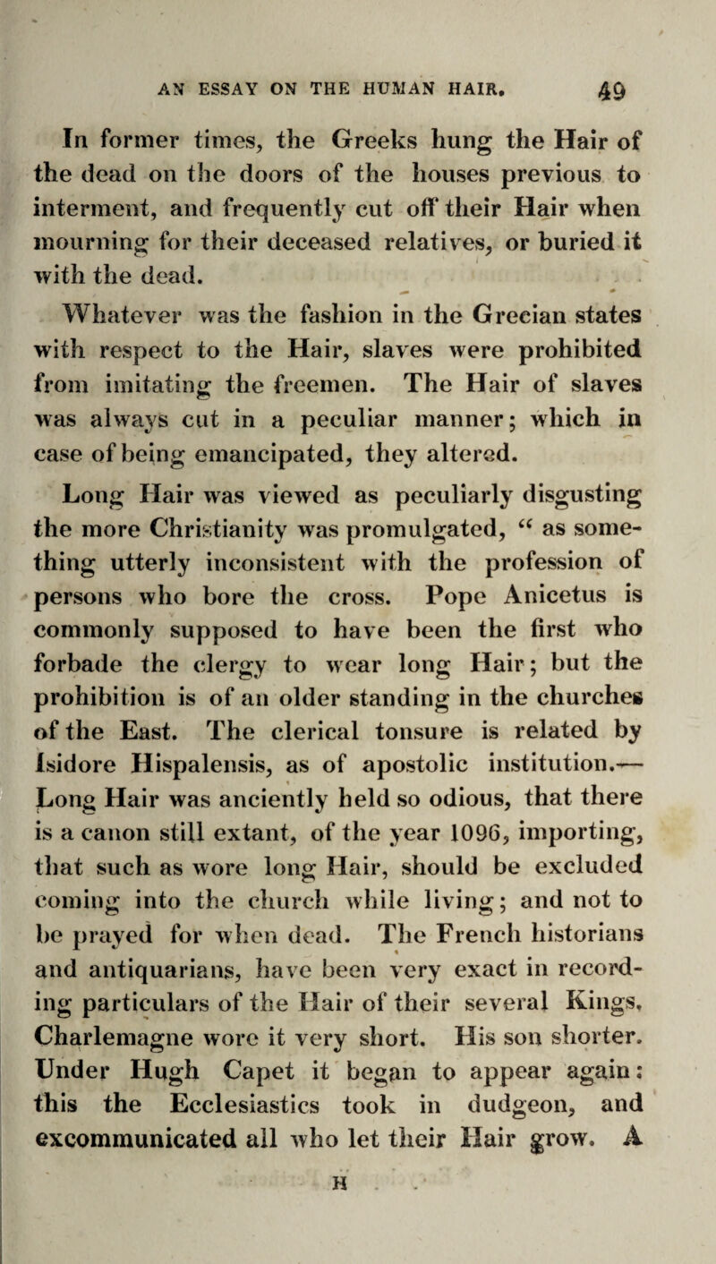 In former times, the Greeks hung the Hair of the dead on the doors of the houses previous, to interment, and frequently cut off their Hair when mourning for their deceased relatives, or buried it I with the dead. Whatever was the fashion in the Grecian states with respect to the Hair, slaves were prohibited from imitating the freemen. The Hair of slaves was always cut in a peculiar manner; which in case of being emancipated, they altered. Long Hair was viewed as peculiarly disgusting the more Christianity was promulgated, as some¬ thing utterly inconsistent with the profession of persons who bore the cross. Pope Anicetus is commonly supposed to have been the first who forbade the clergy to wear long Hair ; but the prohibition is of an older standing in the churches of the East. The clerical tonsure is related by Isidore Hispalensis, as of apostolic institution.^— Long Hair was anciently held so odious, that there is a canon still extant, of the year 1096, importing, that such as wore long Hair, should be excluded coming into the church while living; and not to be prayed for when dead. The French historians and antiquarians, have been very exact in record¬ ing particulars of the Hair of their several Kings, Charlemagne wore it very short. His sou shorter. Under Hugh Capet it began to appear again: this the Ecclesiastics took in dudgeon, and excommunicated all who let their Hair grow. A H .
