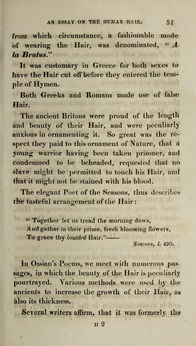from which circumstance, a fashionable mode of wearing the Hair, was denominated, A la Brutus.^^ It was customary in Greece for both sexes to have the Hair cut off before they entered the tem¬ ple of Hymen. Both Greeks and Romans made use of false Hair. The ancient Britons were proud, of the length and beauty of their Hair, and were peculiarly anxious in ornamenting it. So great was the re¬ spect they paid to this ornament of Nature, that a young warrior having been taken prisoner, and condemned to be beheaded, requested that no slave might be permitted to touch his Hair, and that it might not be vStained with his blood. I The elegant Poet of the Seasons, thus describes the tasteful arran<^einent of the Hair: ‘‘ Together let us tread the morning dews. And gather in their prime, fresh blooming flowers, To grace thy braided Hair.”- Seasons^ 1. 490. \ In Ossian’s Poems, we meet with niinierous pas¬ sages, in which the beauty of the Hair is peculiarly pourtrayed. Various methods were used by the ancients to increase the growth of their Hair, as also its thickness. Several writers affirm, that it was formerly the II 2