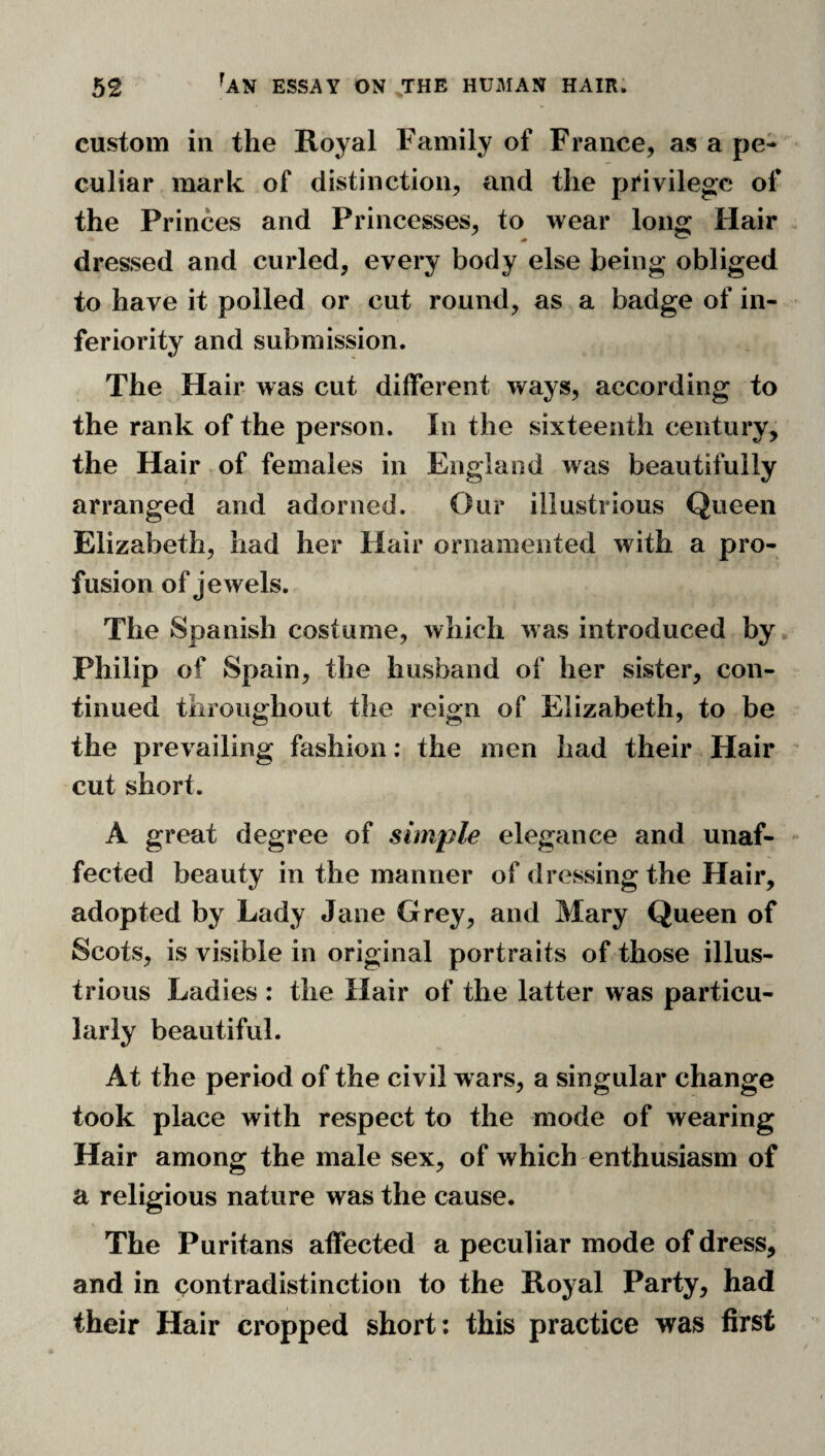 custom in the Royal Family of France, as a pe¬ culiar mark of distinction, and the privilege of the Princes and Princesses, to wear long Hair dressed and curled, every body else being obliged to have it polled or cut round, as a badge of in¬ feriority and submission. The Hair was cut different ways, according to the rank of the person. In the sixteenth century, the Hair of females in England was beautifully arranged and adorned. Our illustrious Queen Elizabeth, had her Hair ornamented with a pro¬ fusion of jewels. The Spanish costume, which was introduced by Philip of Spain, the husband of her sister, con¬ tinued throughout the reign of Elizabeth, to be the prevailing fashion; the men had their Hair cut short. A great degree of simple elegance and unaf¬ fected beauty in the manner of dressing the Hair, adopted by Lady Jane Grey, and Mary Queen of Scots, is visible in original portraits of those illus¬ trious Ladies : the Hair of the latter was particu¬ larly beautiful. At the period of the civil wars, a singular change took place with respect to the mode of wearing Hair among the male sex, of which enthusiasm of a religious nature was the cause. The Puritans affected a peculiar mode of dress, and in contradistinction to the Royal Party, had their Hair cropped short; this practice was first