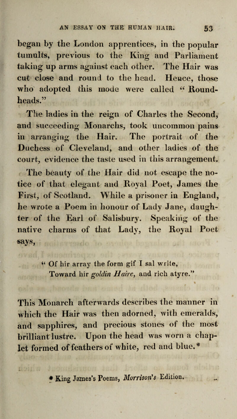 began by the London apprentices, in the popular tumults, previous to the King and Parliament taking up arms against each other. The Hair was cut close and round to the head. Hence, those who adopted this mode were called Kound- heads.” The ladies in the reign of Charles the Second, and succeeding Monarchs, took uncommon pains in arranging the Hair. The portrait of the Duchess of Cleveland, and other ladies of the court, evidence the taste used in this arrangement. The beauty of the Hair did not escape the no¬ tice of that ele<^ant and Koval Poet, James the First, of Scotland. While a prisoner in England, he wrote a Poem in honour of Lady Jane, daugh¬ ter of the Earl of Salisbury. Speaking of the native charms of tliat Lady, the Koyal Poet says, V ) ‘‘ Of hir array the form g^if I sal write. Toward hir goldin Haire, and rich atyre.’* ^ % This Monarch afterwards describes the manner in which the Hair was then adorned, with emeralds, and sapphires, and precious stones of the most brilliant lustre. Upon the head was worn a chap¬ let formed of feathers of white, red and blue.* ♦ King James’s Poems, Morrison^s Edition.