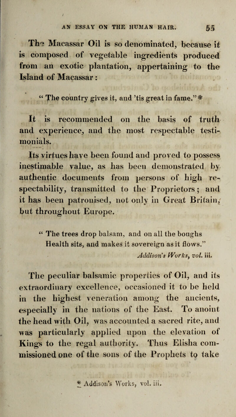 Th^ Macassar Oil is so denominated, because it is composed of vegetable ingredients produced from an exotic plantation, appertaining to the Island of Macassar: . “ The country gives it, and ’tis great in fame.”* It is recommended on the basis of truth ' and experience, and the most respectable testi¬ monials. Its virtues have been found and proved to possess inestimable value, as has been demonstrated by- authentic documents from persons of high re¬ spectability, transmitted to the Proprietors; and it has been patronised, not only in Great Britain,' but throughout Europe. “ The trees drop balsam, and on all the boughs Health sits, and makes it sovereign as it flows.” Addison's PVorkSy vol. iii. The peculiar balsamic properties of Oil, and its extraordinary excellence, occasioned it to be held in the highest veneration among the ancients, especially in the nations of the East. To anoint the head with Oil, was accounted a sacred rite, and was particularly applied upon the elevation of Kings to the regal autiiority. Thus Elisha com¬ missioned one of the sous of the Prophets to take ^ Addison’s Works, vol. iii.