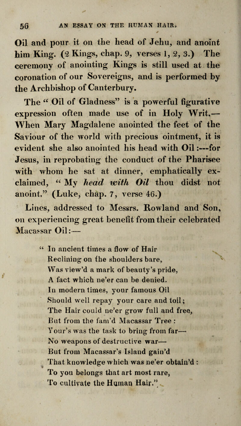 Oil and pour, it on the head of Jehu, and anoint him King. (2 Kings, chap. 9, verses 1, 2, 3.) The ceremony of anointing Kings is still used at the coronation of our Sovereigns, and is performed by the Archbishop of Canterbury, The Oil of Gladness” is a powerful figurative expression often made use of in Holy Writ,— When Mary Magdalene anointed the feet of the Saviour of the world with precious ointment, it is evident she also anointed his head with Oil:—for Jesus, in reprobating the conduct of the Pharisee with whom he sat at dinner, emphatically ex¬ claimed, My head with Oil thou didst not anoint.” (Luke, chap. 7, verse 46.) Lines, addressed to Messrs. Rowland and Son, on exy)eriencing great benefit from their celebrated Macassar Oil:— “ In ancient times a flow of Hair Reclining on the shoulders bare. Was view’d a mark of beauty’s pride, A fact which ne’er can be denied. In modern times, your famous Oil Should well repay your care and toil; The Hair could ne’er grow full and free, But from the fam’d Macassar Tree : Your’s was the task to bring from far—■ No weapons of destructive war— But from Macassar’s Island gain’d ^ That knowledge which was ne’er obtain’d : To you belongs that art most rare, To cultivate the Human Hair.” ,
