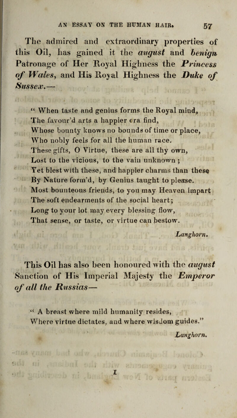 The admired and extraordinary properties of this Oil^ has gained it the august and benign Patronage of Her Koyal Highness the Princess of Wales, and His Ko^'al Highness the Puke of Sussex,— ' ' j “ When taste and genius forms the Royal mind, > The favour’d arts a happier era find, Whose bounty knows no bounds of time or place, Who nobly feels for all the human race. These gifts, O Virtue, these are all thy own, Lost to the vicious, to the vain unknov/n ; Yet blest with these, and happier charms than these By Nature form’d, by Genius taught to please. Most bounteous friends, to you may Heaven impart The soft endearments of the social heart; Long to your lot may every blessing flow. That sense, or taste, or virtue can bestow. Longhorn, This Oil has also been honoured with the august Sanction of His Imperial Majesty the Emperor of all the Russias— “ A breast where mild humanity resides, Where virtue dictates, and where wisdom guides.” Longhorn, I