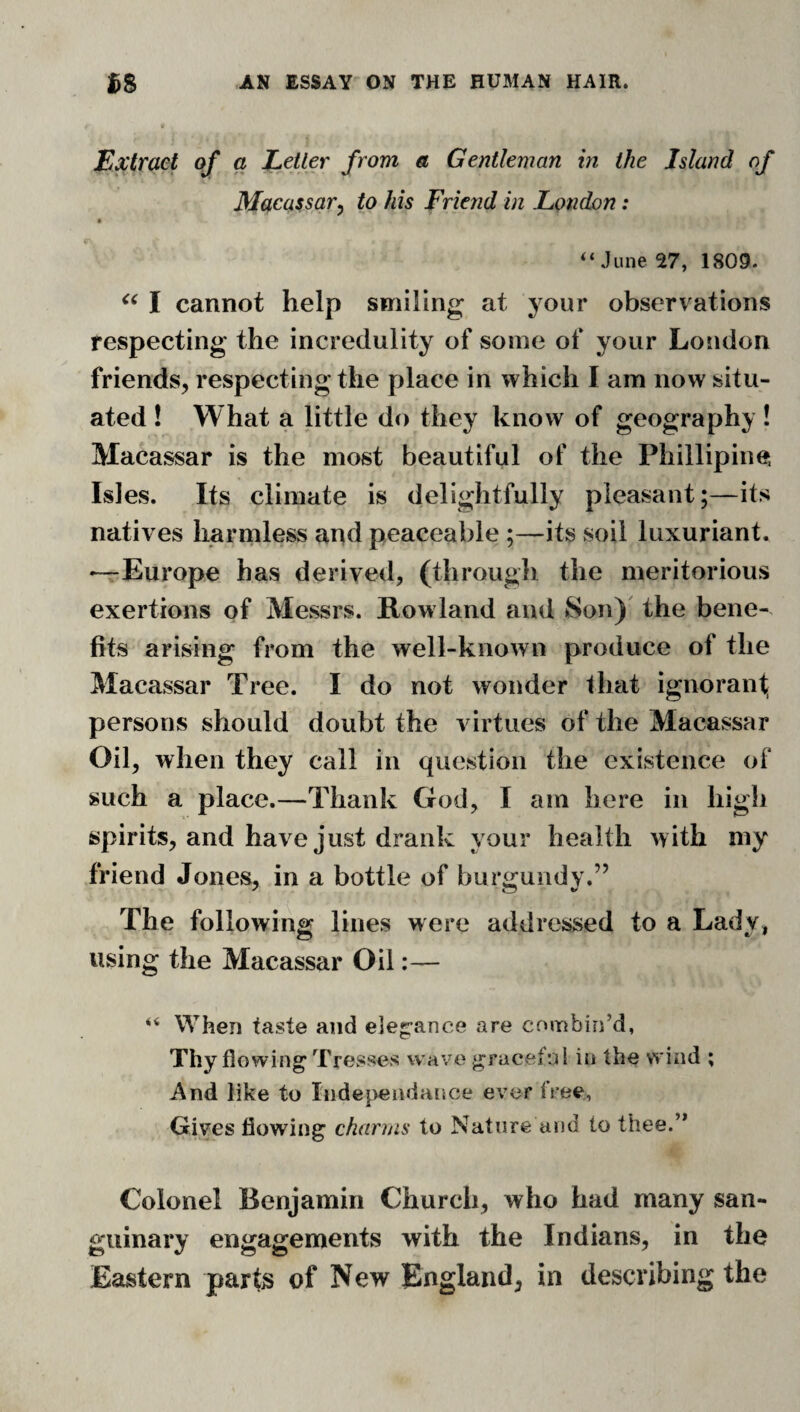 Extract of a Letler from a Gentleman in the Island of Macassar^ to his Friend in London: June 27, 1809. I cannot help smiling at your observations respecting the incredulity of some of your London friends, respecting the place in which I am now situ¬ ated ! What a little do they know of geography! Macassar is the most beautiful of the Phillipine; Isles. Its climate is delightfully pleasant;—its natives harmless and peaceable ;—its soil luxuriant. —Europe has derived, (through the meritorious exertions of Messrs. Rowland and Son)' the bene¬ fits arising from the well-known produce of the Macassar Tree. I do not wonder that ignoranf persons should doubt the virtues of the Macassar Oil, when they call in question the existence of such a place.—Thank God, I am here in high spirits, and have just drank your health with my friend Jones, in a bottle of burgundy.” The following lines were addressed to a Lady, using the Macassar Oil:— “ When taste and e]eg:ance are combin’d, Thy flowing'Tresses wave gracefni in the wind ; And like to Indeiveiidance ever free. Gives flowing charms to Nature and to thee.” Colonel Benjamin Church, who had many san¬ guinary engagements with the Indians, in the Eastern parts of New England, in describing the
