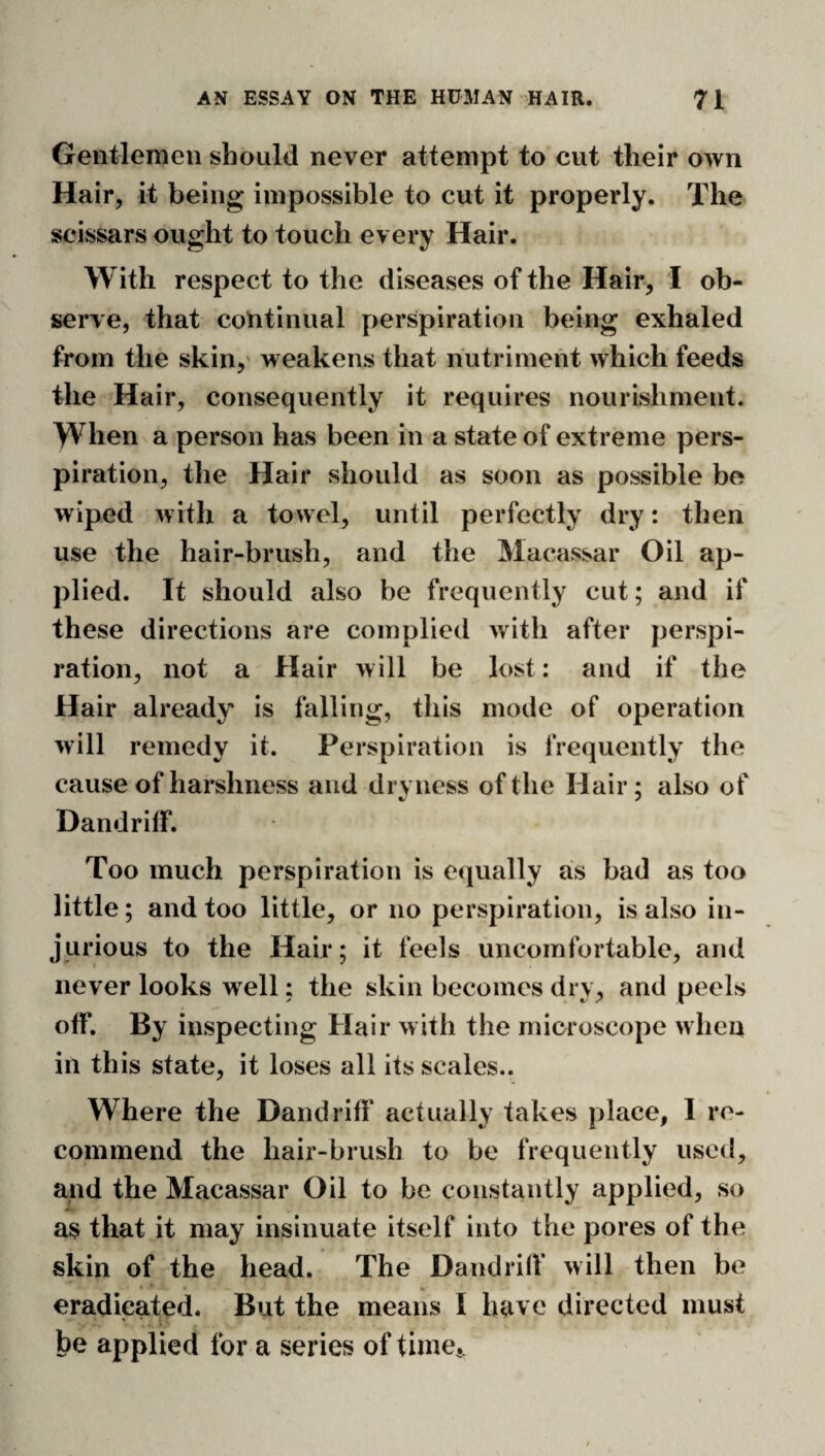 Gentlemen should never attempt to cut their own Hair, it being impossible to cut it properly. The scissars ought to touch every Hair. With respect to the diseases of the Hair, I ob¬ serve, that continual perspiration being exhaled from the skin,' weakens that nutriment which feeds the Hair, consequently it requires nourishment. When a person has been in a state of extreme pers¬ piration, the Hair should as soon as possible be wiped with a towel, until perfectly dry: then use the hair-brush, and the Macassar Oil ap¬ plied. It should also be frequently cut; and if these directions are complied with after perspi¬ ration, not a Hair will be lost: and if the Hair already is falling, this mode of operation will remedy it. Perspiration is frequently the cause of harshness and dryness of the Hair; also of Dandrilf. Too much perspiration is equally as bad as too little; and too little, or no perspiration, is also in¬ jurious to the Hair; it feels uncomfortable, and never looks well; the skin becomes dry, and peels off. By inspecting Hair with the microscope when in this state, it loses all its scales.. Where the Band riff actually takes place, I re¬ commend the hair-brush to be frequently used, and the Macassar Oil to be constantly applied, so as that it may insinuate itself into the pores of the skin of the head. The Dandrilf will then be eradicated. But the means I have directed must be applied for a series of timcj.