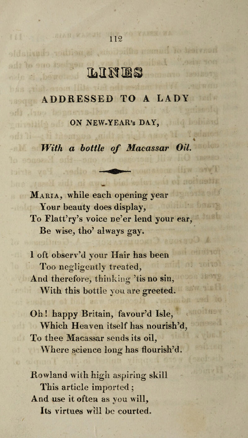 p I \ 112 ^s; fiif.-S' '' mmm ADDRESSED TO A LADY ON NEW-YEAR’S DAY, _ i ' ‘ 4 With a bottle of Macassar OiL Maria, while each opening year Your beauty does display, t To Flattery’s voice ne’er lend your ear, - Be wise, tho’ always gay. 1 oft observ’d vour Hair has been Too negligently treated. And therefore, thinking ’tisno sin, v AVith this bottle you are greeted. ^ ’ Oh! happy Britain, favour’d Isle, Which Heaven itself has nourish’d. To thee Macassar sends its oil. Where science long has flourish’d. Howland with high aspiring skill This article imported; And use it often as vou will. Its virtue# will bo courted.