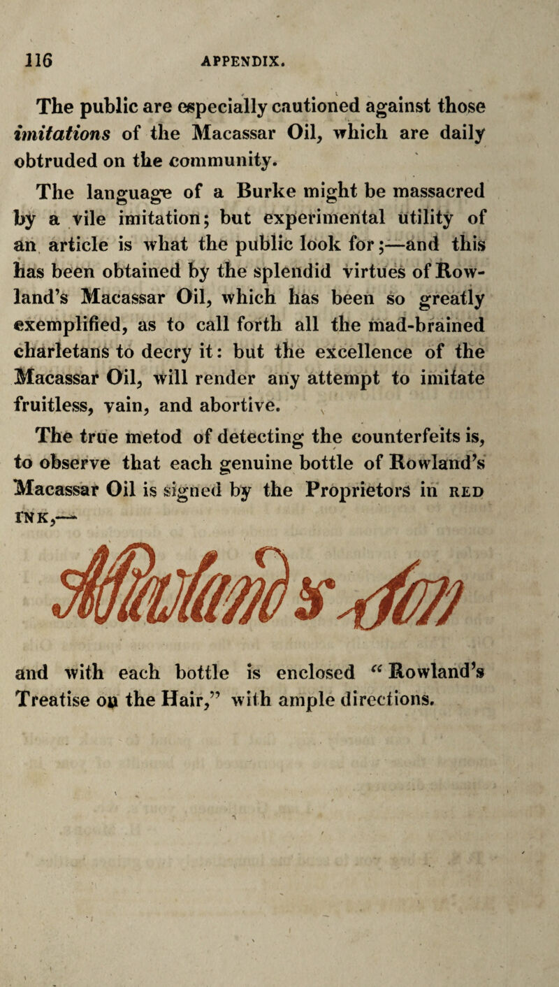 The public are especially cautioned against those imitations of the Macassar Oil, which are daily obtruded on the community. The language of a Burke might be massacred by a vile imitation; but experimental utility of an. article is what the public look for ;~and this * * has been obtained by the splendid virtues of Row¬ land’s Macassar Oil, which has been so greatly exemplified, as to call forth all the mad-brained charletans to decry it: but the excellence of the Macassar Oil, will render any attempt to imitate fruitless, vain, and abortive. The true metod of detecting the counterfeits is, to observe that each genuine bottle of Rowland’s Macassar Oil is signed by the Proprietors in red INK,— and with each bottle is enclosed Rowland’s Treatise on the Hair,” with ample directions. 1