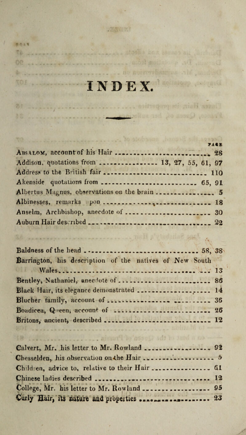 - 9 INDEX. TA€E Abs4lom, accountof his Hair ..—28 'Addison, quotations from.. 13, 27, 55, 61, 97 Address to the British fair.___....___..._no Akenside quotations from ___ 65, 91 Albertiis Magnus, observations on the brain_5 Albinesses. remarks upon...18 Anselm, Archbishop, anecdote of..30 Auburn Hairdesiribed_____...__ _ _ 22 Baldness of the head ... 58, 38 Barrington, his description of the natives of New South Wales..)......... .il.’ is Bentley, Nathaniel, anecdote of. ........ 86 Black Hair, its elegance demonstrated_______14 Blucher family, account of_............ ... 36 Boadicea, Queen, account of _____!_.... 26 Britons, ancient, described.........-........... 12 • • • • » Calvert, Mr. his letter to Mr. Rowland ... 92 Chesselden, his observation .on<the Hair_... 5 Children, advice to, relative to their Hair.....61 Chinese ladies described ..... 12 College, Mr. his letter to Mr. Rowland_..._... 95 Curly Huir/rts nature'and properties 23