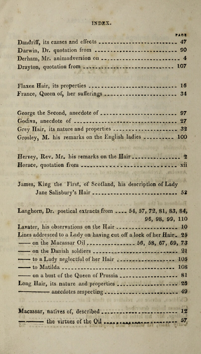 TAOt Daiidriff, its causes and effects...— 47 D arwin, Dr. quotation from .............-........ 90 Derham, Mr. animadversion on-----— 4 Drayton, quotation from-----......... 107 Flaxen Hair, its properties .....____ 16 France, Queen of, her sufferings.......34 George the Second, anecdote of.....97 Godiva, anecdote of...— ----27 Grey Hair, its nature and properties.32 Grosley, M. his remarks on the English ladies..100 Hervev, Rev. Mr, his remarks on the Hair.... 2 Horace, quotation from..... xii James, King the First, of Scotland, his description of Lady Jane Salisbury’s Hair___........ 53 Langhom, Dr. poetical extracts from .... 54, 57, 72, 81, 83, 84, 96, 98, 99, 110 Lavater, his observations on the Hair.. 10 Lines addressed to a Lady on having cut off a lock of her Hair. 25 -on the Macassar Oil____ 56, 58, 67, 69, 73 4 — on the Danish soldiers___....__ 21 —- to a Lady neglectful of her Hair______ 105 ——to Matilda_...._....__ 108 -on a bust of the Queen of Prussia____ 81 Long Hair, its nature and,properties ____ 26 ----anecdotes respecting.___49 Macassar, natives of, described __ L..’12 57