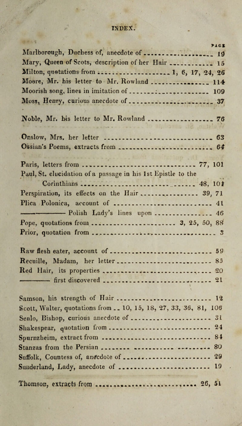 rXGK Ararlborough, Duchess of, anecdote of ... . Mary, Queen of Scots, description of her Hair.,_... 15 Milton, quotations from ...1, 6, 17, 24, 26 Moore, Mr. his letter to Mr. Rowland...114 Moorish song, lines in imitation of.:.... 109 Moss, Henry, curious anecdote of___37 t Noble, Mr. his letter to Mr. Rowland _____ 76 Onslow, Mrs, her letter ....63 Ossian's Poems, extracts frorii________ 64 Paris, letters from ...-.. 77, 101 Paul, St, elucidation of a passage in his 1st Epistle to the • • « Corinthians,,.... 48, 101 Perspiration, its effects on the Hair,... 39, 71 Plica Polonica, account of....41 ' --Polish Lady’s lines upon.46 Pope, quotations from....... 3, 25, 50, 88^ Prior, quotation from........3 Raw flesh eater, account of...59 Recuille, Madam, her letter.. 85 Red Hair, its properties .....20 - first discovered.....21 Samson, his strength of Hair. 12 Scott, Walter, quotations from .. 10, 15, 18, 27, 33, 36, 81, 106 Senlo, Bishop, curious anecdote of.31 Shakespear, quotation from. 24 Spurnzheim, extract from ..—...84 Stanzas from the Persian.. ......-. ......... 80 Suffolk, Countess of, anecdote of ...29 Sunderland, Lady, anecdote of.-. 19 Thomson, extracts from ..... 26, 51