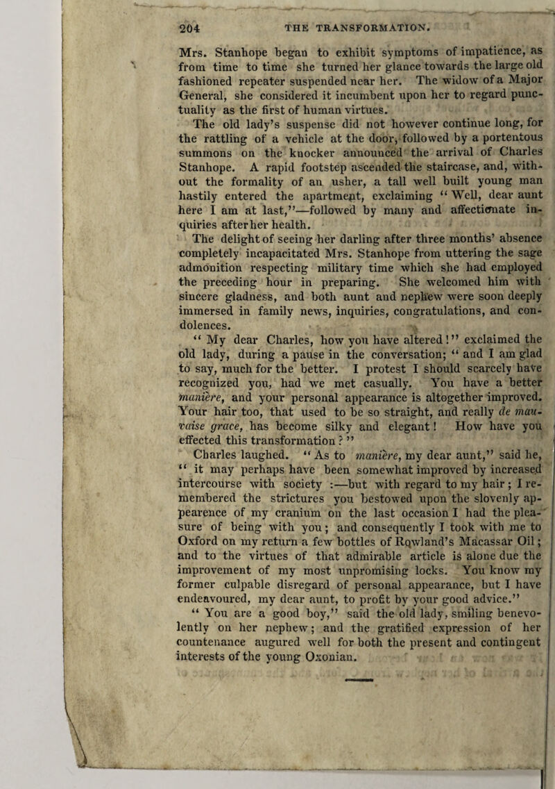 204 THE TRANSFORMATION. Mrs. stanhope began to exhibit symptoms of impatience, as from time to time she turned her glance towards the large old fashioned repeater suspended near her. The widow of a Major General, she considered it incumbent upon her to regard punc¬ tuality as the first of human virtues. The old lady’s suspense did not however continue long, for the rattling of a vehicle at the door, followed by a portentous summons on the knocker announced the arrival of Charles Stanhope. A rapid footstep ascended the staircase, and, with¬ out the formality of an usher, a tall well built young man hastily entered the apartme^pt, exclaiming “ Well, dear aunt here I am at last,”—followed by many and affectitmate in¬ quiries after her health. The delight of seeing her darling after three months’ absence completely incapacitated Mrs. Stanhope from uttering the sage admonition respecting military time which she had employed the preceding hour in preparing. She welcomed him with sincere gladness, and both aunt and nephew were soon deeply immersed in family news, inquiries, congratulations, and con¬ dolences. “ My dear Charles, how you have altered!” exclaimed the old lady, during a pause in the conversation; ” and I am glad to say, much for the better. I protest I should scarcely have recognized you, had we met casually. You have a better maniere, and your personal appearance is altogether improved. Your hair too, that used to be so straight, and really de mau- raise grace, has become silky and elegant! How have you | effected this transformation ? ” \ Chai’les laughed. ” As to maniere, my dear aunt,” said he, | “ it may perhaps have been somewhat improved by increase.d j intercourse with society :—but with regard to my hair ; I re¬ membered the strictures you bestowed upon the slovenly ap- pearence of my cranium on the last occasion I had the plea-' sure of being with you; and consequently I took with me to Oxford on my return a few bottles of Rqwland’s Macassar Oil; and to the virtues of that admirable article is alone due the improvement of my most unpromising locks. You know my former culpable disregard of personal appearance, but I have endeavoured, my dear aunt, to profit by your good advice.” “ You are a good boy,” said the old lady, smiling benevo¬ lently on her nephew; and the gratified expression of her countenance augured well for both the present and contingent interests of the young Oxonian.