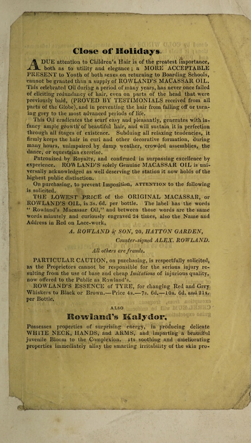 Cioise of* Holidays. A DUE attention to Children’s Hair is of the greatest importance, both as to utility and elegance ; a MORE ACCEPTABLE PRESENT to Youth of both sexes on returning to Boarding Schools, cannot be granted than a supply of ROWLAND’S MACASSAR OIL. This celebrated Oil during a period of many years, has never once failed of eliciting redundancy of hair, even on parts of the head that were previously bald, (PROVED BY TESTIMONIALS received from all parts of the Globe), and in preventing the hair from falling off or turn¬ ing grey to the most advanced periods of life. This Oil eradicates the scurf easy and pleasantly, generates with in¬ fancy ample growth'of beautiful liair, and will sustain it in perfection through all stages of existence. Subduing all relaxing tendeneies, it firmly keeps the hair in curl and other decorative formation, during many hours, unimpaired by damp weather, crowded assemblies, the dance, or equestrian exercise. Patronised by Royalty, and confirmed in surpassing excellence by experience. RO\^ LAND’S solely Genuine MACASSAR OIL is uni¬ versally acknowledged as well deserving the station it now holds of the highest public distinction. On purchasing, to prevent Imposition, attention to the following is solicited. THE LOWEST PRICE of the ORIGINAL MACASSAR, or ROWLAND’S OIL, is 3s. 6d. per bottle. The label has the words “ Rowland’s Macassar Oil,” and between those words are the same words minutely and curiously engraved 24 times, also the Name and Address in Red on Lace-work, A. nOfVLANB SON, 20, HATTON GARDEN, Counter-sicjntd ALEX. ROWLAND. All others are frauds. PARTICULAR CAUTION, on purchasing, is respectfully solicited, as the Proprietors cannot be responsible for the serious injury re¬ sulting from the use of base and cheap Imitations of injurious quality, now' offered to the Public as Rowland’s. ROWLAND’S ESSENCE of TYRE, for changing Red and Grey Whiskers to Black or Brown.—Price 4s.—7s. 6d.—10s. 6d. and 21s. per Bottle. . ALSO Kowlasid’s Malydor, Possesses properties of surprising energy, in producing delicate WHITE NECK, HANDS, and ARMS, and imparting a beauiiful juvenile Bloom to the Complexion, its soothing and ameliorating properties immediately allay the smarting irritability of the skin pro-