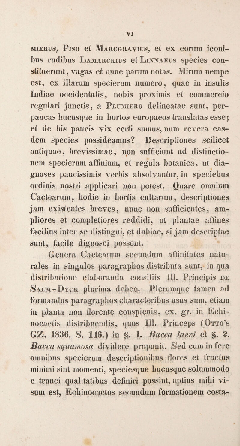 VI MiERus, Piso et Marcgrayius, et ex eorum iconi¬ bus rudibus Lamarckius et Linnaeus species con¬ stituerunt , vagas et nunc parum notas. Mirum nempe est, ex illarum specierum numero, quae in insulis Indiae occidentalis, nobis proximis et commercio regulari junctis, a Plumiero delineatae sunt, per¬ paucas hucusque in hortos europaeos translatas esse; et de his paucis vix certi sumus, num revera eas¬ dem species possideamus? Descriptiones scilicet antiquae, brevissimae, non sufficiunt ad distinctio¬ nem specierum affinium, et regula botanica, ut dia¬ gnoses paucissimis verbis absolvantur, in speciebus ordinis nostri applicari non potest. Quare omnium Cactearum, hodie in hortis cultarum, descriptiones jam existentes breves, nunc non sufficientes, am¬ pliores et completiores reddidi, ut plantae affines facilius inter se distingui, et dubiae, si jam descriptae sunt, facile dignosci possent. Genera Cactearum secundum affinitates natu¬ rales in singulos paragrapIiQs distributa sunt,- in qua distributione elaboranda consiliis lil. Principis de Salm-Dyck plurima debeo. Plerumque tamen ad formandos paragraphos characteribus usus sum, etiam in planta non florente conspicuis, ex. gr. in Echi- nocactis distribuendis, quos Ili. Princeps (Otto’s GZ. 1836. S. 146.) in §. 1, Bacca laevi et §. 2. Bacca squamosa dividere proponit. Sed cum in fere omnibus specierum descriptionibus flores et fructus minimi sint momenti, speciesque hucusque solummodo e trunci qualitatibus definiri possint, aptius mihi vi¬ sum est, Echinocactos secundum formationem costa-