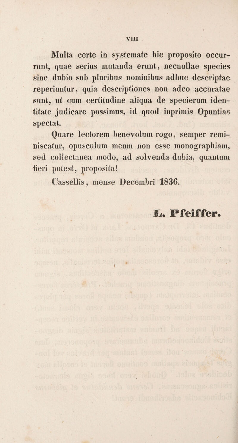 Multa certe iu systemate hic proposito occur¬ runt, quae serius mutanda erunt, necnullae species sine dubio sub pluribus nominibus adhuc descriptae reperiuntur, quia descriptiones non adeo accuratae sunt, ut cum certitudine aliqua de specierum iden¬ titate judicare possimus, id quod inprimis Opuntias spectat. Quare lectorem benevolum rogo, semper remi¬ niscatur, opusculum meum non esse monographiam, sed collectanea modo, ad solvenda dubia, quantum fieri potest, proposita! Cassellis, mense Decembri 1836. Ii. Ffeiffer.