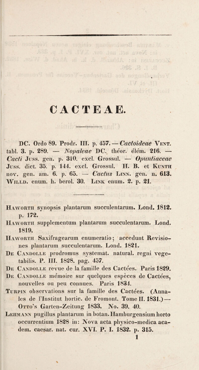 C ACTE AE. DC. Ordo 89. Prodr. III. p. 457. — Cactoideae Vent. tabi. 3. p. 289. — Nopaleae DC.. theor. elem. 216. — Cacti Juss. gen. p. 310. exci. Grossul. — Opiintiaceae Juss. dict. 35. p. 144. exci. Grossul. H. B. et Kunth iiov. gen. am. 6. p. 65. —- Cactiis Linn. geii. n. 613. Wjlld. enum. h. berol. 30. Link enum. 2. p. 21. Haavorth synopsis plantarum succulentarum. Lond. 1812. p. 172. Haworth supplementum plantarum succulentarum. Lond. 1819. Haworth Saxifragearum enumeratio; accedunt Revisio¬ nes plantarum succulentarum. Lond. 1821. De Caxdolle prodromus systemat. natural. regni vege¬ tabilis. P. III. 1828. pag. 457. De Caxdolle revue de la famille des Cactees. Paris 1829. De Caxdolle memoire sur quelques especes de Cactees, nouvelles ou peu connues. Paris 1834. Turpix observalions sur la famille des Cactees. (Anna¬ les de FInstitut hortic. de Fromont. Tome II. 1831.) — Otto’s Garten-Zeitung 1833. No. 39. 40. Lehmaxx pugillus plantarum in botan. Hamburgensium horto occurrentium 1828 in: Nova acta physico-medica aca- dem. caesar. nat. cur. XVI. P. I. 1832. p. 315. 1