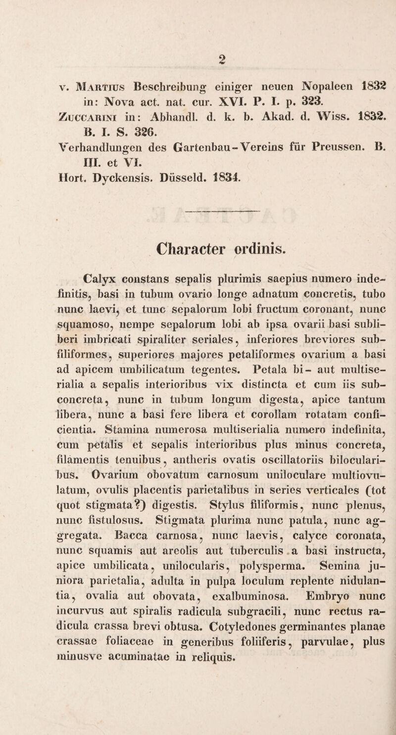 9 V. Martius Beschreibung einiger neuen Nopaleen 1832 in: Nova act. nat. cur. XVI. P. I. p. 323. ZuccARiNi in: Abhandl. d. k. b. Akad. d. Wiss. 1832. B. I. S. 326. Verhandlungen des Gartenbau-Vereins fiir Preussen. B. m. et VI. Ilort. Dyckensis. Diisseld. 1834. Character ordinis. Calyx constans sepalis plurimis saepius numero inde¬ finitis, basi in tubum ovario longe adnatum concretis, tubo nunc laevi, et tunc sepalorum lobi fructum coronant, nunc squamoso, nempe sepalorum lobi ab ipsa ovarii basi subli- beri imbricati spiraliter seriales, inferiores breviores sub- filiformes, superiores majores petaliformes ovarium a basi ad apicem umbilicatum tegentes. Petala bi- aut multise- rialia a sepalis interioribus vix distincta et cum iis sub- concreta, nunc in tubum longum digesta, apice tantum libera, nunc a basi fere libera et corollam rotatam confi¬ cientia. Stamina numerosa multiserialia nuntero indefinita, cum petalis et sepalis interioribus plus minus concreta, filamentis tenuibus, antheris ovatis oscillatoriis biloculari- bus. Ovarium obovatum carnosum uniloculare multiovu- latum, ovulis placentis parietalibus in series verticales (tot quot stigmata?) digestis. Stylus filiformis, nunc plenus, nunc fistulosus. Stigmata plurima nunc patula, nunc ag¬ gregata. Bacca carnosa, nunc laevis, calyce coronata, nunc squamis aut areolis aut tuberculis.a basi instructa, apice umbilicata, unilocularis, polysperma. Semina ju¬ niora parietalia, adulta in pulpa loculum replente nidulan- tia, ovalia aut obovata, exalbuminosa. Embryo nunc incurvus aut spiralis radicula subgracili, nunc rectus ra¬ dicula crassa brevi obtusa. Cotyledones germinantes planae crassae foliaceae in generibus foliiferis, parvidae, plus minusve acuminatae in reliquis.