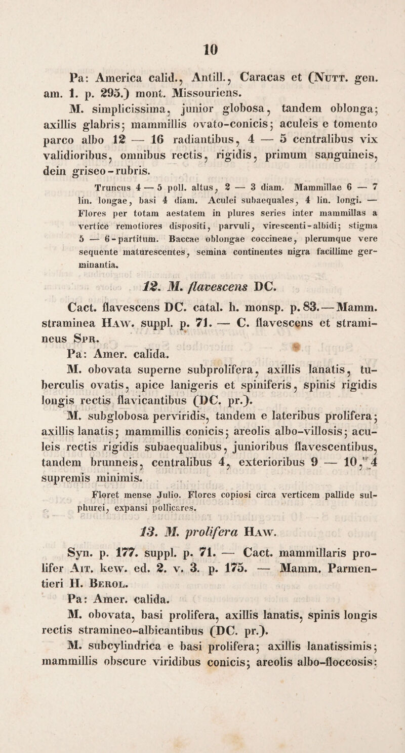 Pa: America calid., AntilL, Caracas et (Nutt. gen. am. 1. p. 295.) mont. Missouriens. M. simplicissima, junior globosa, tandem oblonga; axillis glabris; mammillis ovato-conicis; aculeis e tomento parco albo 12 — 16 radiantibus, 4 — 5 centralibus vix validioribus, omnibus rectis, rigidis, primum sanguineis, dein griseo-rubris. Truncus 4 — 5 poli, altus^ 3 — 3 diam. Mammillae 6 — 7 lin. longae, basi 4 diam. Aculei subaequales, 4 lin. longi. — Flores per totam aestatem in pliires series inter mammillas a vertice remotiores dispositi, parvuli, virescenti-albidi; stigma 5 — 6-partitum. Baccae oblongae coccineae, plerumque vere sequente maturescentes, semina continentes nigra facillime ger¬ minantia. 12, M, flavescens DC. Cact. flavescens DC. catal. h. monsp. p. 83. — Mamm. straminea Haw. suppi, p. 71. — C. flavescens et strami¬ neus Spr. Pa: Amer, calida. M. obovata superne subprolifera, axillis lanatis, tu¬ berculis ovatis, apice lanigeris et spiniferis, spinis rigidis longis rectis flavicantibus (DC. pr.). M. subglobosa perviridis, tandem e lateribus prolifera; axillis lanatis; mammillis conicis; areolis albo-villosis; acu¬ leis rectis rigidis subaequalibus, junioribus flavescentibus, tandem brunneis, centralibus 4, exterioribus 9 — 105'14 supremis minimis. Floret mense Julio. Flores copiosi circa verticem pallide sul¬ phurei, expansi pollicares. IS. M, prolifera Haw. Syn. p. 177. suppi, p. 71. — Cact. mammillaris pro- lifer Ait. kew. ed. 2. v. 3. p. 175. — Mamm. Parmen- tieri H. Berol. Pa: Amer, calida. M. obovata, basi prolifera, axillis lanatis, spinis longis rectis stramineo-albicantibus (DC. pr.). M. subcylindrica e basi prolifera; axillis lanatissimis; mammillis obscure viridibus conicis; areolis albo-floccosis: